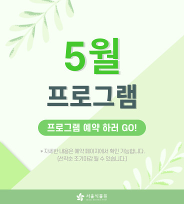 5월 프로그램 프로그램 예약하러 GO! *자세한내용은 예약페이지에서 확인 가능합니다.(선착순 조기마감 될수 있습니다.) 서울식물원