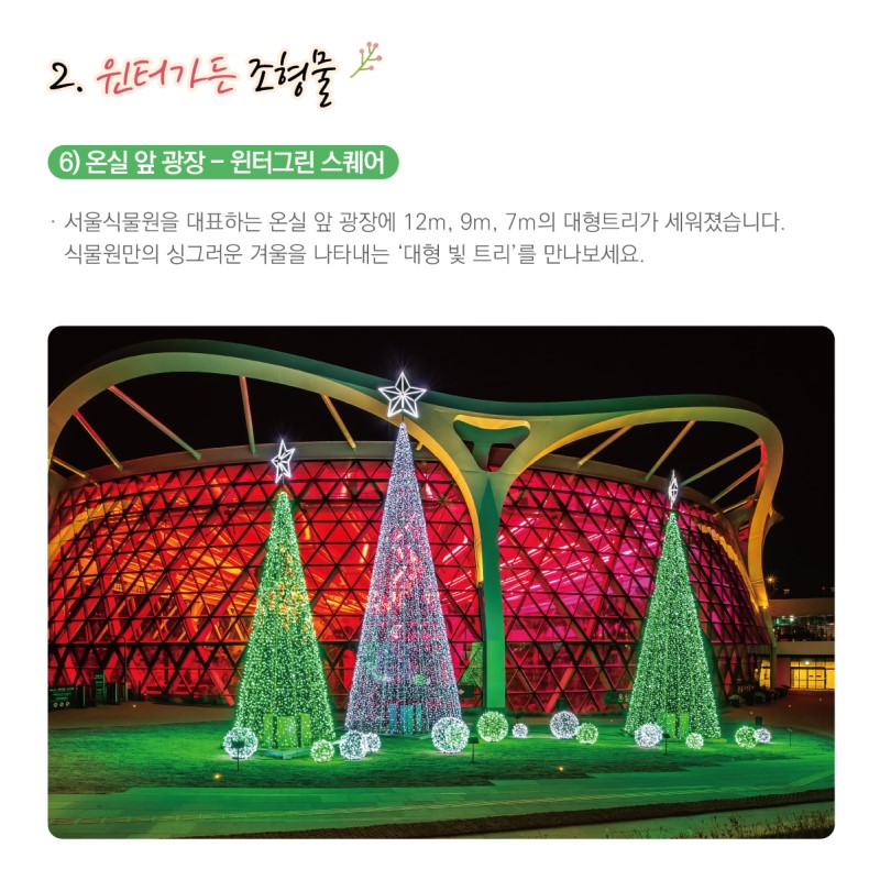 2. 윈터가든 조형물 / 6) 온실 앞 광장-윈터그린 스퀘어 / 서울식물원을 대표하는 온실 앞 광장에 12m,9m7m의 대형트리가 세워졌습니다. 식물원만의 싱그러운 겨울을 나타내는 '대형 빛 트리'를 만나보세요