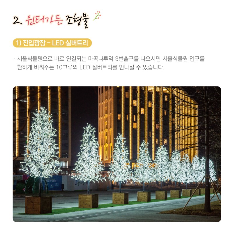 2. 윈터가든 조형물 / 1) 진입광장-LED실버트리 / 서울식물원으로 바로 연결되는 마곡나루역 3번출구를 나오시면 서울식물원 입구를 환하게 비춰주는 10그루의 LED 실버트리를 만나실 수 있습니다.