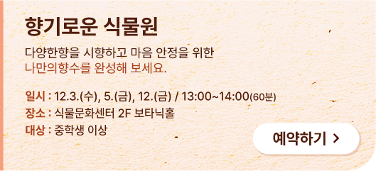 향기로운 식물원. 다양한향을 시향하고 마음 안정을 위한 나ㅏ만의 향수를 완성해 보세요. 일시:12.3.(수),5.(금),12.(금) / 13:00 ~ 14:00(60분) 장소:식물문화센터 2F 보타닉홀. 대상:중학생 이상. 예약하기