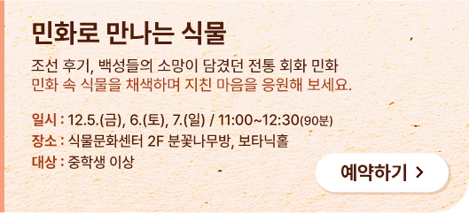 민화로 만나는 식물. 조선 후기, 백성들의 소망이 담겼던 전통 회화 민화. 민화 속 식물을 채색하며 지친 마음을 응원해 보세요. 일시:12.5.(금), 6.(토), 7.(일) / 11:00~12:30(90분) 장소:식물문화센터 2F 분꽃나무방, 보타닉홀. 대상:중학생 이상. 예약하기