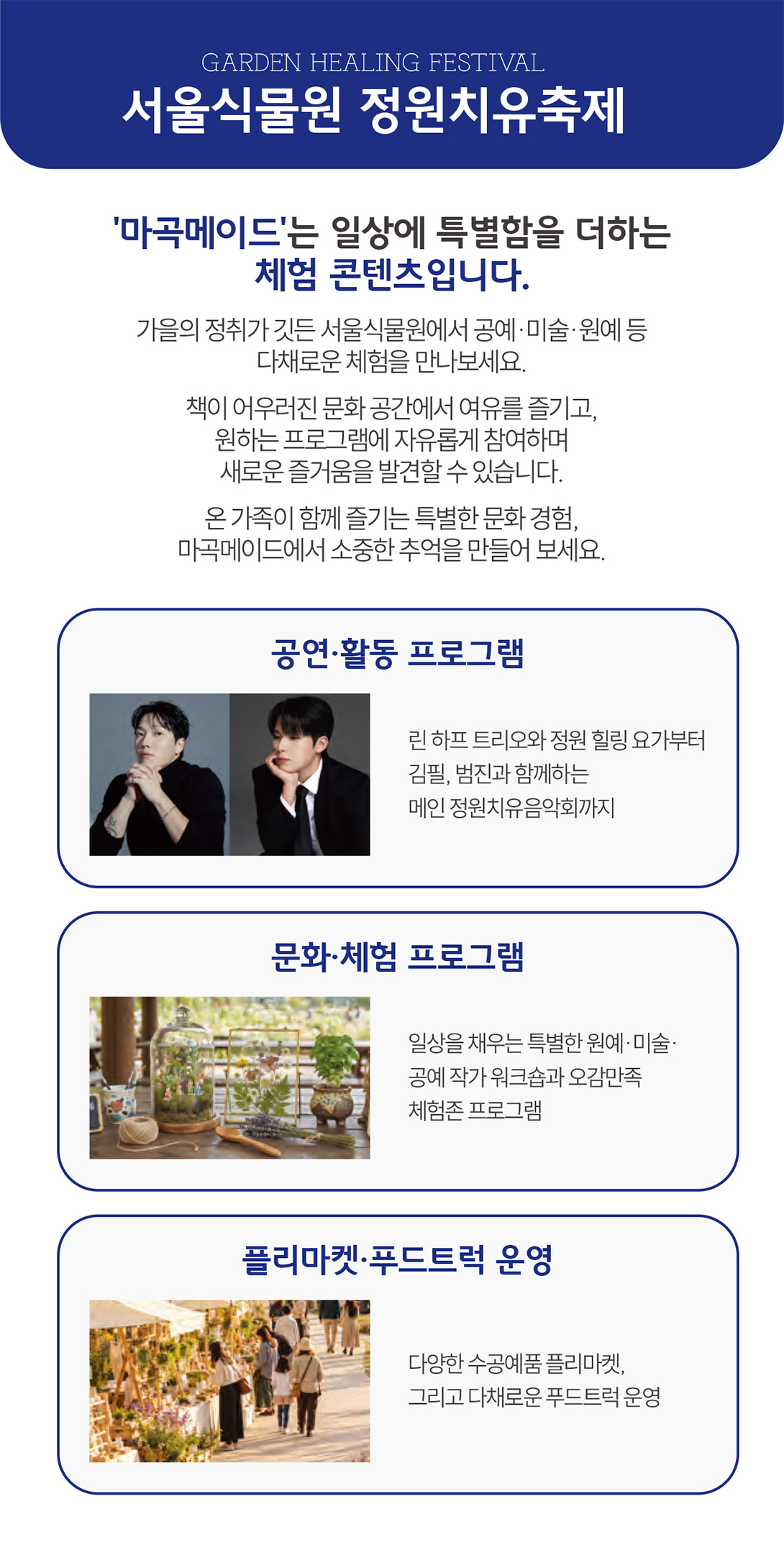 GARDEN HEALING FESTIVAL   서울식물원 정원치유축제   공연·활동 프로그램   현장접수   사전접수   시간   23일(금)   24일(토)   12:30 ~ 13:00   런치 콘서트 린 하프 트리오   가든 프리뷰 버스킹① 한씬   13:00 ~ 13:30   플리마켓 참여 및 자유 관람   가든 프리뷰 버스킹② 소묘   13:30 ~ 14:10   정원 힐링 요가 ① 서울시 요가회 임현지   14:30 ~ 15:10   정원 힐링 요가 ② 서울시 요가회 임현지   16:00 ~ 18:00   다정한 작은 음악회 린 금관5중주   정원치유음악회 메인 공연   ① 런치 콘서트 린 하프 트리오   일시 10.23.(금) 12:30~13:00 장소 온실 앞 무대   마곡 직장인을 위한 특별한 점심시간. 아름다운 하프 선율로 일상에 여유와 감성 더하기   ② 정원 속 작은 음악회 린 금관5중주   일시 10.23.(금) 16:00~16:30 장소 온실 앞 무대   다섯 가지 금관악기가 빚어내는 경쾌한 하모니. 아름다운 정원에서 음악과 하나가 되는 특별한 시간   ③ 정원 힐링 요가 서울시 요가회 임현지   일시 10.23.(금)~24.(토) 13:30/14:30 장소 온실앞무대 (일 2회, 회차당 45분 진행 - 사전, 현장접수)   몸과 마음을 깨우는 움직임으로 일상에 쉼과 균형 더하기   정원치유음악회 메인 공연 10.24.(토) 16:00~ 온실앞 무대   초대가수 김필   2014 Mnet 슈퍼스타K 6 준우승 / 2026 정규2집 '자유롭고 싶어' 발매   초대가수 범진   2018 MBC 프로그램 두엣가요제 출연 / 2021 싱글앨범 '인사' 발매   성악 듀엣 소프라노 | 이문경, 테너 | 최원진   재즈밴드 heyhey   
