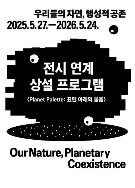 우리들의 자연, 행성적 공존 2025년 5월 27일부터 2026년 5월 24일까지. 전시 연계 상설 프로그램 Planet Palette: 표면 아래의 물음. Our Nature, Planetary Coexistence