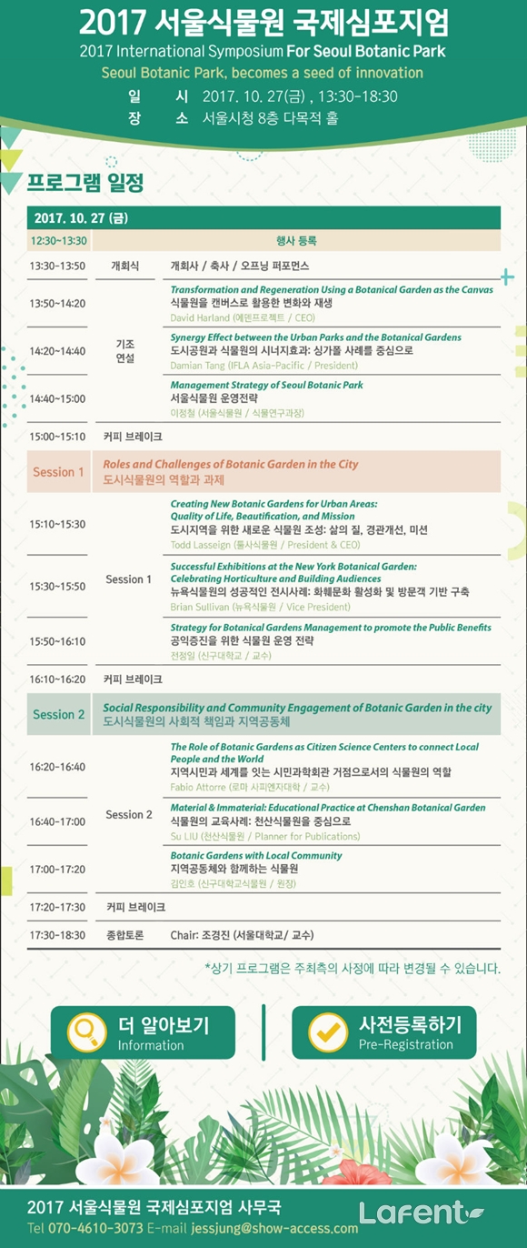 2017 서울식물원 국제심포지엄
        2017 International Symposium for Seoul Botanic Park
        Seoul Botanic Park, becomes a seed of innovation
        일시: 2017. 10. 27 (금), 13:30？18:30
        장소: 서울시청 8층 다목적 홀
        프로그램 일정 (2017. 10. 27 금)
        12:30？13:30: 행사 등록
        13:30？13:50: 개회식 / 축사 / 오프닝 퍼포먼스
        13:50-14:20: 기조연설 David Harland (에덴 프로젝트 CEO): Transformation and Regeneration Using a Botanical Garden as the Canvas (식물원을 캔버스로 활용한 도시의 변화와 혁신)
        14:20-14:40: Damian Tang (IFLA Asia-Pacific / President): Synergy Effect between the Urban Parks and the Botanical Gardens (도시 공원과 식물원 간의 시너지 효과:싱가폴 사례를 중심으로)
        14:40~15:00이정철 (서울식물원 / 식물연구과장): Management Strategy of Seoul Botanic Park (서울식물원 운영전략)
        15:00？15:10: 커피 브레이크
        Session 1: Roles and Challenges of Botanic Garden in the City (도시식물원의 역할과 과제)
        15:10？15:30: Todd Lasseigne (툴사식물원 / President & CEO): Creating New Botanic Gardens for Urban Areas: Quality of Life, Beautification, and Mission (도시지역을 위한 새로운 식물원 조성: 삶의 질, 경관 개선, 미션)
        15:30？15:50: Brian Sullivan (뉴욕식물원 / Vice President) Successful Exhibitions of the New York Botanical Garden: Celebrating Horticulture and Building 
        Audiences (뉴욕식물원의 성공적인 전시사례: 원예 활성화 및 방문객 기반 구축)
        15:50？16:10:전정일 (신구대학교 / 교수) Strategy for Botanical Gardens Management to Promote the Public Benefits (공익증진을 위한 식물원 운영 전략)
        16:10？16:30: 커피 브레이크
        Session 2 : Social Responsibility and Community Engagement of Botanic Garden in the City (도시식물원의 사회적 책임과 지역공동체)
        16:20？16:40: Fabio Attorre (로마 사피엔자대학 / 교수): The Role of Botanic Gardens as Citizen Science Centers to Connect Local People and the World ( 지역 시민과 세계를 잇는 시민과학회관 거점으로서의 식물원의 역할)
        16:40？17:00: Su LIU (천산식물원 / Planner for Publications): Material & Immaterial Educational Practice at Chenshan Botanical Garden (식물원의 교육사례: 천산식물원을 중심으로)
        17:00？17:20: 김인호 (신구대학교 식물원 / 원장): Botanic Gardens with Local Community (지역공동체와 함께하는 식물원)
        17:20？17:30: 커피 브레이크
        17:30？18:30: 종합토론 : Chair 조경진 (서울대학교 / 교수)
        *상기 프로그램은 주최측의 사정에 따라 변경될 수 있습니다.
         더알아보기 | 사전등록하기
        2017 서울식물원 국제심포지엄 사무국
        Tel 070-4610-3073 E-mail jessjung@show-access.com
        Lafent