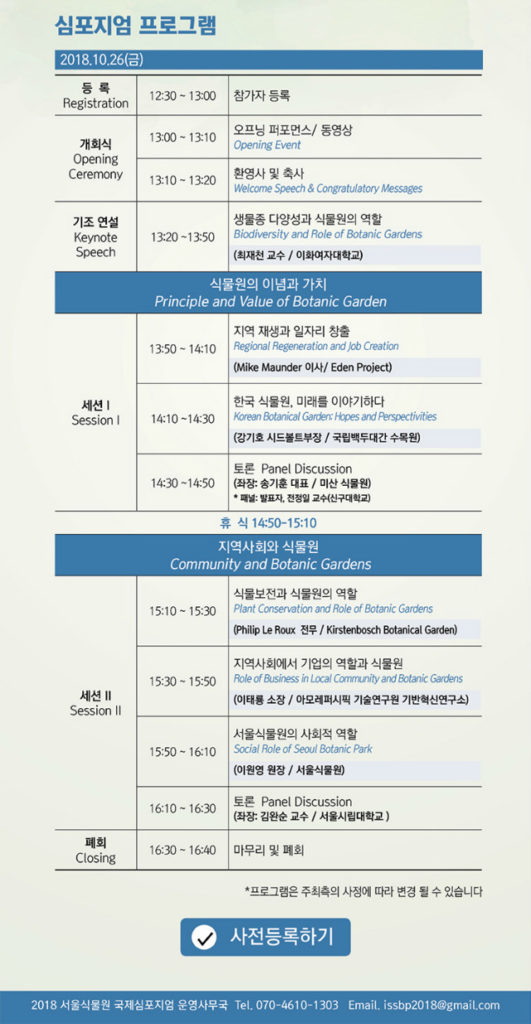 심포지엄 프로그램 (2018.10.26 금요일)
            12:30？13:00: 등록 (Registration) - 참가자 등록
            13:00？13:10: 개회식 (Opening Ceremony) - 오프닝 퍼포먼스 및 동영상
            13:10？13:20: 환영사 및 축사 (Welcome Speech & Congratulatory Messages)
            13:20？13:50: 기조연설 (Keynote Speech) - 생물종 다양성과 식물원의 역할
            (최재천 교수, 이화여자대학교)
            식물원의 이념과 가치 (Principle and Value of Botanic Garden)
            13:50？14:10: 지역 재생과 일자리 창출 (Regional Regeneration and Job Creation)
            (Mike Maunder 이사, Eden Project)
            14:10？14:30: 한국 식물원, 미래를 이야기하다 (Korean Botanic Gardens: Past and Perspectives)
            (강기호 이사, 국립백두대간수목원)
            14:30？14:50: 토론 (Panel Discussion)
            휴식 (14:50？15:10)
            지역사회와 식물원 (Community and Botanic Gardens)
            15:10？15:30: 식물보전과 식물원의 역할 (Plant Conservation and Role of Botanic Gardens)
            (Philip Le Roux 전무, Kirstenbosch Botanical Garden)
            15:30？15:50: 지역사회와 기업의 역할과 식물원 (Role of Business in Local Community and Botanic Gardens)
            (송윤경 이사, 이오에코시스템 기획연구소)
            15:50？16:10: 서울식물원의 사회적 역할 (Social Role of Seoul Botanic Park)
            (이유미 원장, 서울식물원)
            16:10？16:30: 토론 (Panel Discussion)
            (좌장: 김찬수 교수, 서울대학교)
            16:30？16:40: 폐회 (Closing) - 마무리 인사
            .*프로그램은 주최측의 사정에 따라 변경 될 수 있습니다.
            사전등록하기
            2018 서울식물원 국제심포지엄 운영사무국 Tel.070-4610-1303, Email. issbp2018@gmail.com