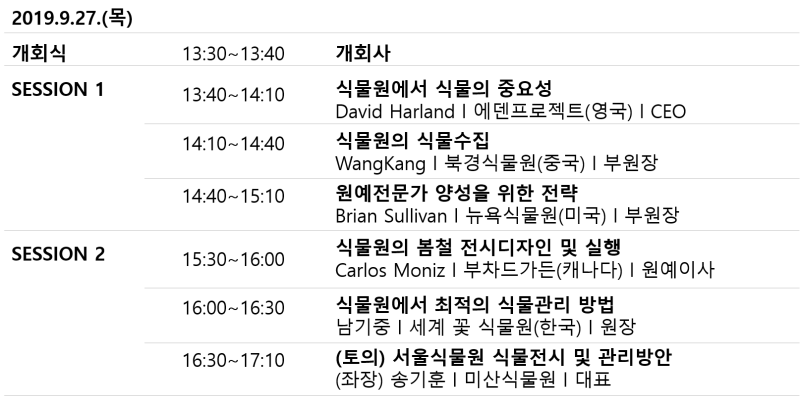 2019.9.27.(목)
            개회식 13:30~13:40 - 개회사
            SESSION 1
            13:40~14:10 - 식물원에서 식물의 중요성 David Harland | 에덴프로젝트(영국) | CEO
            14:10~14:40 - 식물원의 식물수집 WangKang | 북경식물원(중국) | 부원장 
            14:40 ~ 15:10 - 원예전문가 양성을 위한 전략 Brian Sullivan | 뉴욕식물원(미국) | 부원장 
            SESSION 2
            15:30-16:00 - 식물원의 봄철 전시디자인 및 실행 Carlos Moniz | 부차드가든(캐나다) | 원예이사 
            16:00 ~16:30 - 식물원에서 최적의 식물관리 방법 남기중 | 세계 꽃 식물원(한국) | 원장
            16:30~17:00 - (토의) 서울식물원 식물전시 및 관리방안 (좌장) 송기훈 | 미산식물원 | 대표
            