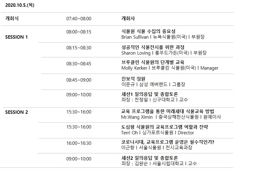 2020.10.5.(목)
            개회사 07:40~08:00 - 개회사
            SESSION 1
            08:00-08:15 - 식물원 식물 수집의 중요성 Brian Sullivan | 뉴욕식물원(미국) | 부원장
            08:15-08:30 - 성공적인 식물전시를 위한 과정 Sharon Loving | 롱우드가든(미국) | 부원장
            08:30-08:45 - 브루클린 식물원의 단계별 교육 Molly Kerker | 브루클린 식물원(미국) | Manager
            08:45~09:00 - 진보적 정원 이준규 | 삼성 에버랜드 | 그룹장
            09:00 ~ 10:00 - 세션1 질의응답 및 종합토론 좌장 : 전정일 | 신구대학교 I 교수
            SESSION 2
            15:30-16:00 - 교육 프로그램을 통한 미래세대 식물교육 방법 Mr.Wang Ximin | 중국상해천산식물원 | 원예이사
            15:30~16:00 - 도심평 식물원의 교육프로그램 역할과 전략 Terri Oh I 싱가포르식물원 | Director
            16:00-16:30 - 코로나시대, 교육프로그램 운영은 필수적인가? 이근향 | 서울식물원 | 전시교육과장
            09:00~10:00 - 세션2 질의응답 및 종합토론 좌장 : 김완순 | 서울시립대학교 | 교수
            