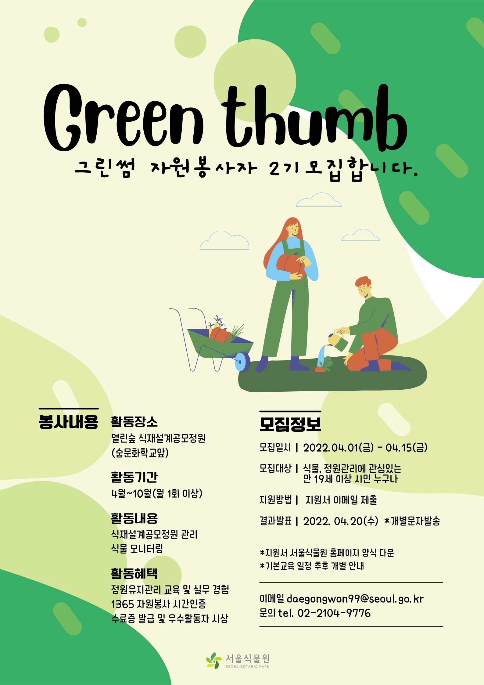 사계절 아름다운 식재설계 공모정원 관리를 위한
서울식물원그린썸 Green Thumb 자원봉사단  모집개요
  ？ 모집 인원 : 50명 내외
  ？ 모집 일정
     
공고 및 지원서 접수
합격자 문자 안내
기본 교육 (필수 참가)
4. 15(금) 까지
4. 20 (수) 이내
4. 29 (금)
  
				                 ♤ 교육방법 및 일정은 식물원측 사정에 의하여 변경될 수 있음
  ？ 활동 조건 : ’22. 4월 ~ 10월 / 매월1~2회 활동 (오전 09시~13시)
  ？ 활동 내용 : 작가정원 물주기, 잡초제거, 식재, 식물 모니터링, 정원소개 등

 ？？ 신청 방법
  ？ 지원 자격 : 식물과 정원관리, 봉사에 관심 있는 만19세 이상의 시민 누구나
   - 유관학과 재학·졸업생 및 정원관리 경험자 우대
   - 강서, 양천지역 거주자 우대
   - 월 1~2회 이상 봉사활동 참여 가능자 우대
   - 기본 교육 (1일 / 13시~18시) 필참가 가능자 
                               < 기본교육 >
    
구  분
교육내용
일 시(예정)
기본 교육
 ○ 서울식물원의 이해      ※ 온실, 주제원 투어
 ○ 정원 조성과정/콘셉트/식재수종 이해 등  ※ 현장 설명
 ○ 정원 유지관리 이해     ※ 현장 설명
 ○ 진행 업무 안내         ※ 현장 설명 
’22. 4. 29(금)
13:00~18:00
본 활 동
 ○ 현장 활동 개시 (관수, 제초, 식물 모니터링 등)
   - 출근부/활동일지 작성, 활동 후 식물관찰 사진 전송
4. 30(토) ~ 10. 31(월)
※ 월1~2회 활동

                                          ※ 강의방법, 내용, 일정은 코로나19 대응 단계 및 내부사정에 따라 변동될 수 있음  
  ？ 지원방법
   - 자원봉사 활동신청서(첨부) 작성 후 이메일 전송
     daegongwon99@seoul.go.kr (보낼 때 파일명: 그린썸 자원봉사 신청_홍길동)
  ？ 활동기간 : 2022. 5월 ~ 10월 (반드시 월1~2회 이상 활동하실 분만 지원 요망)