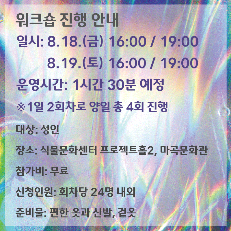 워크숍 진행안내 / 일시 : 8.18.(금) 16:00, 19:00 / 8.19.(토) 16:00, 19:00 / 운영시간 : 1시간 30분 예정 / ※ 1일 2회차로 양일 총 4회 진행 / 대상 : 성인, 장소 : 식물문화센터 프로젝트홀2, 마곡문화관 , 참가비 : 무료, 신청인원 회차당 24명 내외, 준비물 : 편한 옷과 신발, 겉옷