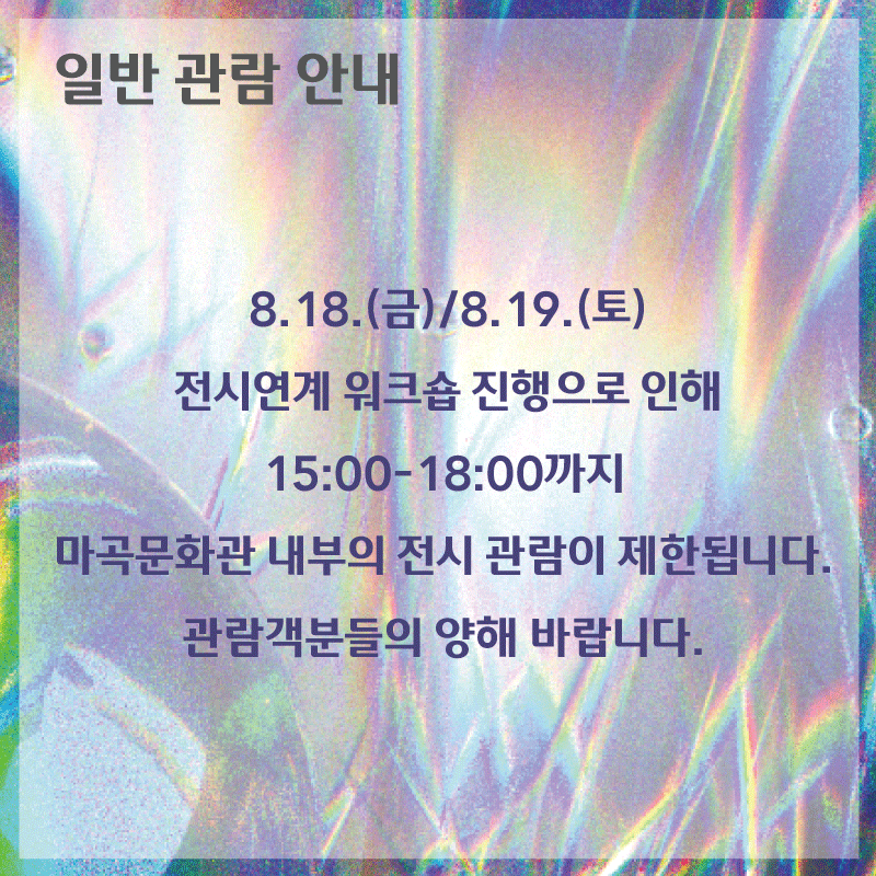 일반 관람 안내 / 8.18.(금)/8.19.(토) 전시연계 워크숍 진행으로 인해 15:00-18:00 까지 마곡문화관 내부의 전시 관람이 제한됩니다. 관람객분들의 양해 바랍니다.