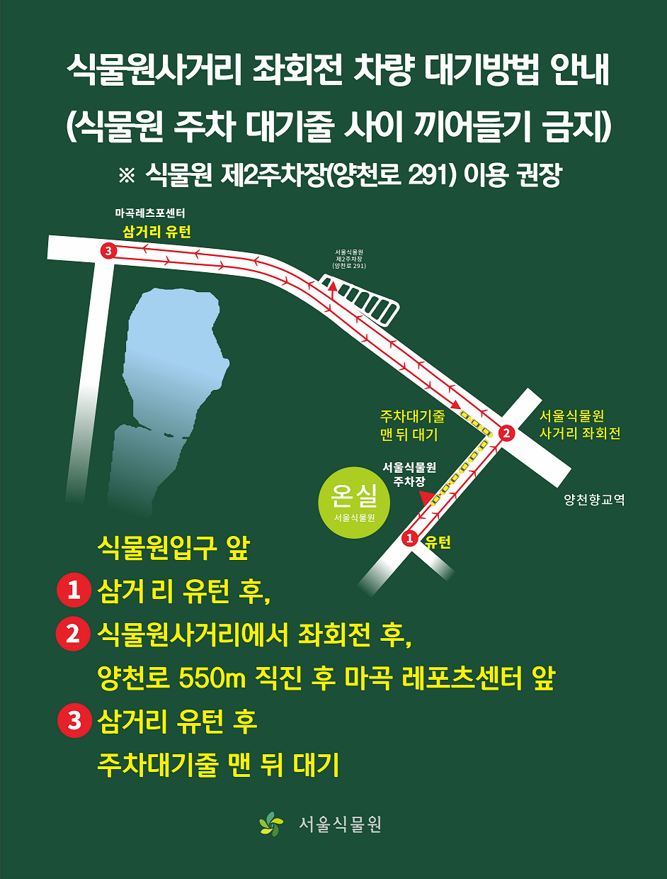 식물원사거리 좌회전 차량 대기방법 안내(식물원 주차 대기줄 사이 끼어들기 금지) ※ 식물원 제2주차장(양천로 291) 이용 권장 / 식물원 입구 앞 1. 삼거리 유턴후, 2. 식물원사거리에서 좌회전 후, 양천로 550m 직진후 마곡 레포츠 센터 앞, 3. 삼거리 유턴 후 주차대기줄 맨 뒤 대기 / 서울식물원