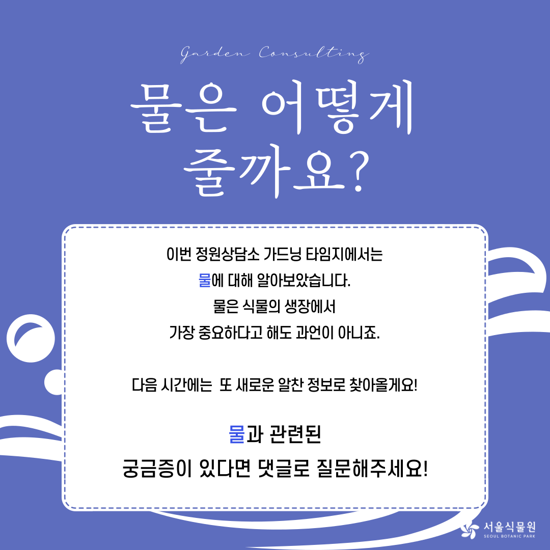 Garden Consulting 
물은 어떻게 줄까요? 
이번 정원상담소 가드닝 타임지에서는 
물에 대해 알아보았습니다. 
물은 식물의 생장에서 
가장 중요하다고 해도 과언이 아니죠. 
다음 시간에는 또 새로운 알찬 정보로 찾아올게요! 
물과 관련된 
궁금증이 있다면 댓글로 질문해주세요! 