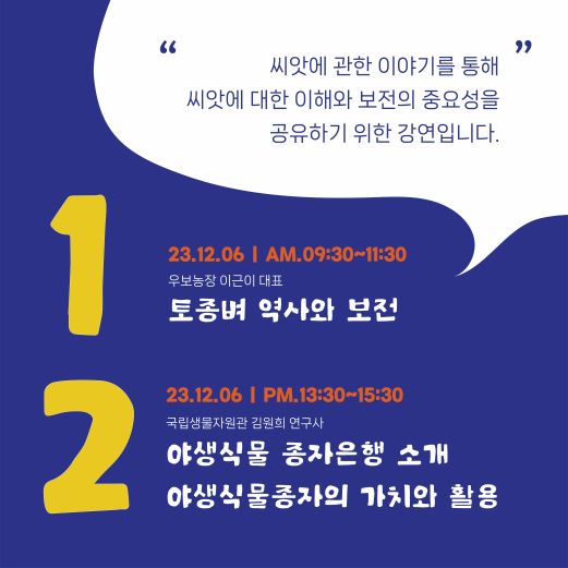 씨앗에 관한 이야기를 통해 씨앗에 대한 이해와 보전의 중요성을 공유하기 위한 강연입니다 23.12.06 AM.09:30-11:30 우보농장 이근이 대표 토종벼 역사와 보전 23.12.06 PM.13:30-15:30 국립생물자원관 김원희 연구사 야생식물 종자은행 소개 야생식물종자의 가치와 활용