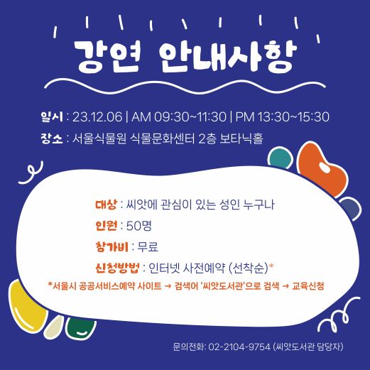 강연 안내사항 일시 23.12.06 AM 09:30-11:30 PM 13:30-15:30 장소 서울식물원 식물문화센터 2층 보타닉홀 대상 씨앗에 관심이 있는 성인 누구나 인원 50명 참가비 무료 신청방법 인터넷 사전예약 (선착순) 서울시 공공서비스예약 사이트 검색어 씨앗도서관'으로 검색 교육신청 문의전화 02-2104-9754 (씨앗도서관 담당자)