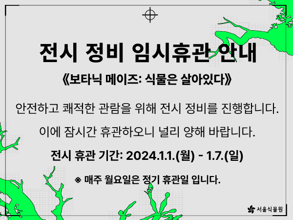 전시 정비 임시휴관 안내
보타닉 메이즈: 식물은 살아있다
안전하고 쾌적한 관람을 위해 전시 정비를 진행합니다.
이에 잠시간 휴관하오니 널리 양해 바랍니다.
전시 휴관 기간: 2024.1.1.(월) ？ 1.7.(일)
매주 월요일은 정기 휴관일입니다.