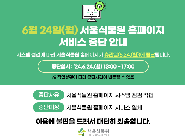 6월 24일(월) 서울식물원 홈페이지 서비스 중단 안내
시스템 점검에 따라 서울식물원 홈페이지가 휴관일(6.24.(월))에 중단됩니다.

중단일시 : 24.6.24.(월) 13:00~17:00
※ 작업상황에 따라 중단시간이 변동될 수 있음

중단사유 서울식물원 홈페이지 시스템 점검 작업
중단대상 서울식물원 홈페이지 서비스 일체

이용에 불편을 드려서 대단히 죄송합니다.

서울식물원 로고