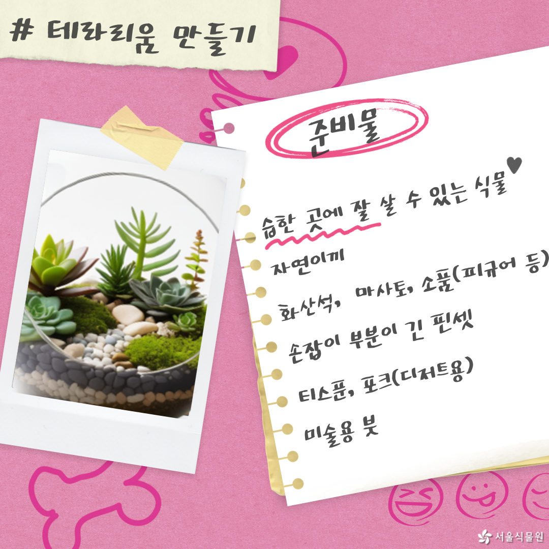 테라리움 만들기
준비물: 습한 곳에 잘 살 수 있는 식물, 자연이끼, 화산석, 마사토, 소품(피규어 등), 손잡이 부분이 긴 핀셋, 티스푼, 포크(디저트용), 미술용 붓