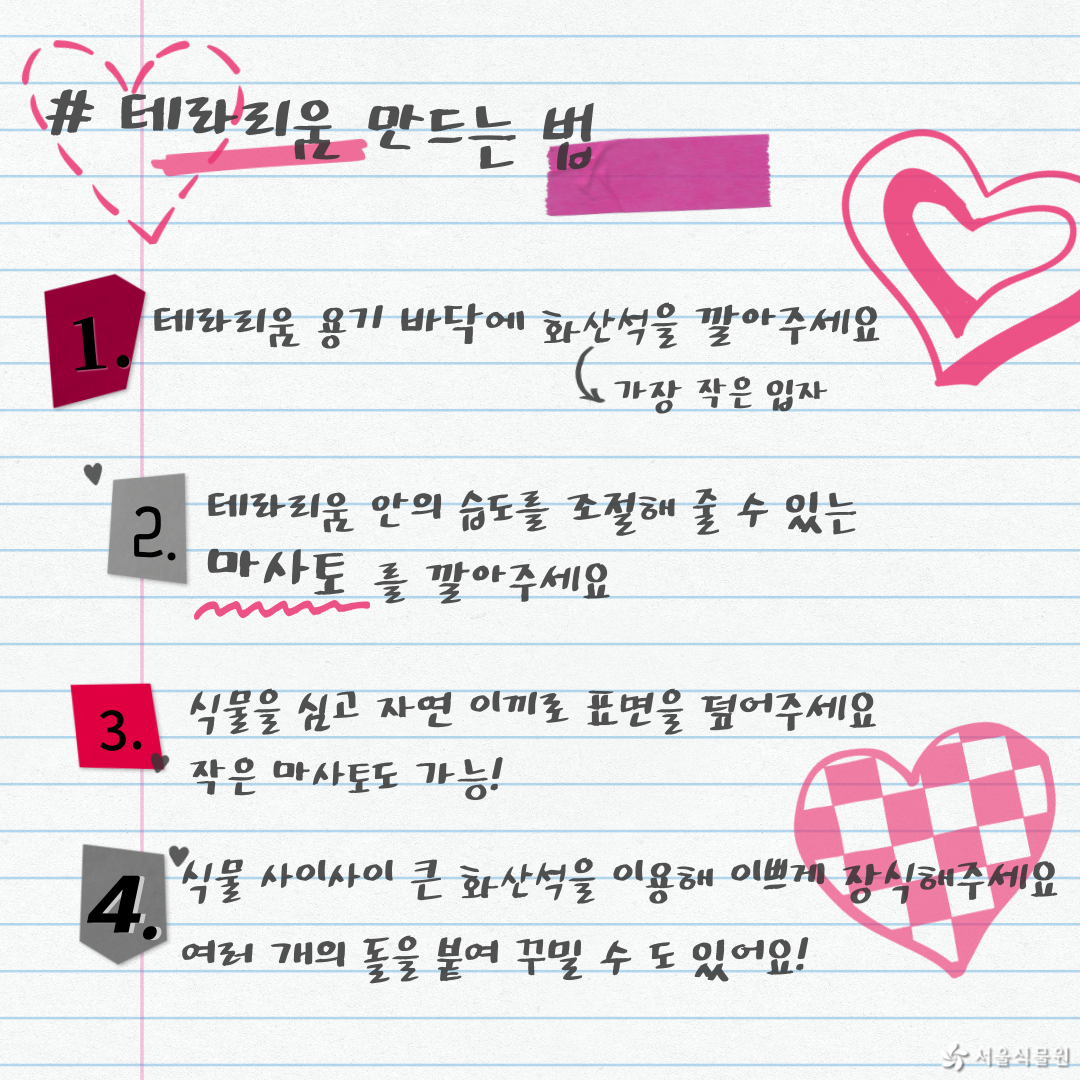 테라리움 만드는 법
1.	테라리움 용기 바닥에 화산석(가장 작은 입자)을 깔아주세요.
2.	테라리움 안의 습도를 조절해 줄 수 있는 마사토를 깔아주세요.
3.	식물을 심고 자연 이끼로 표면을 엎어주세요. 작은 마사토도 가능.
4.	식물 사이사이 큰 화산석을 이용해 이쁘게 장식해주세요. 여러 개의 돌을 붙여 꾸밀 수도 있어요.