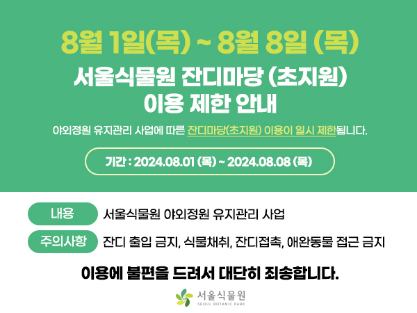 8월 1일(목) ~ 8월 8일(목)
서울식물원 잔디마당 (초지원) 이용 제한 안내
야외정원 유지관리사업에 따른 잔디마당(초지원) 이용이 일시 제한됩니다.
기간: 2024.08.01(목) ~ 2024.08.08(목)

내용 서울식물원 야외정원 유지관리 사업
주의사항 잔디 출입금지, 식물채취, 잔디접촉, 애완동물 접근 금지

이용에 불편을 드려서 대단히 죄송합니다.