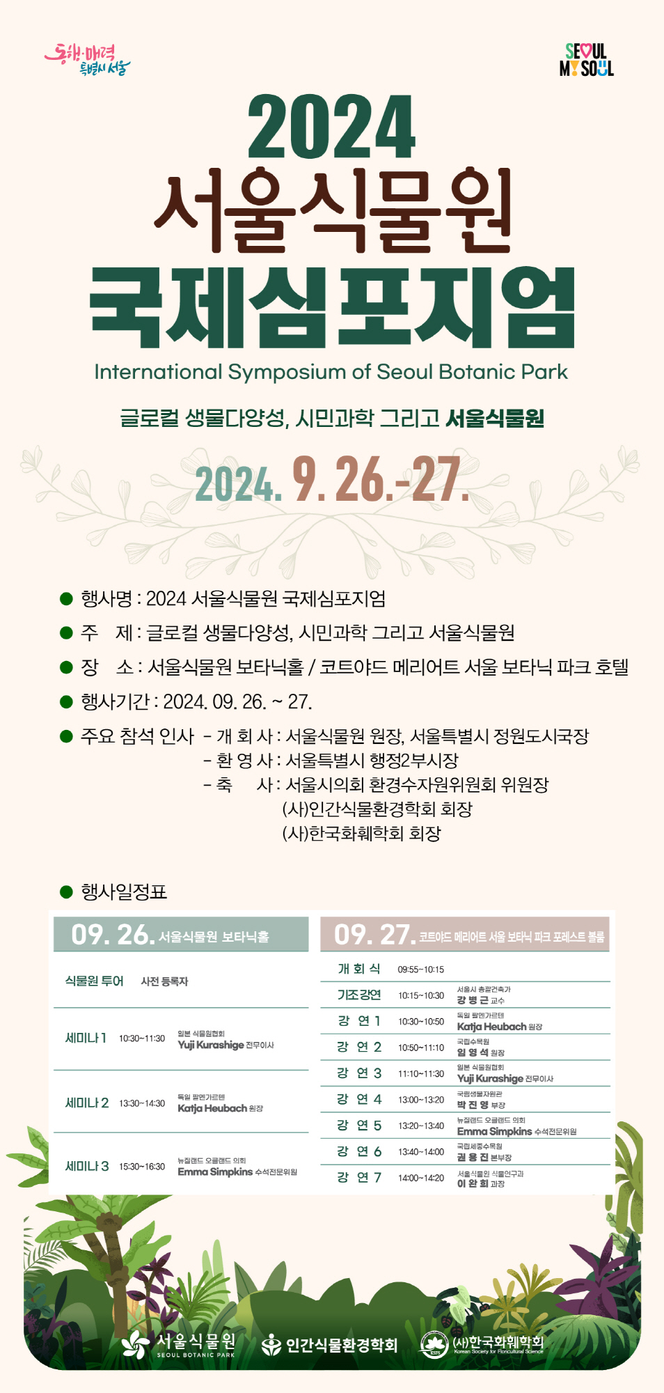 동행ㆍ매력 특별시 서울
seoul my soul

2024 서울식물원 국제심포지엄
International Symposium of Seoul Botanic Park

글로컬 생물다양성, 시민과학 그리고 서울식물원
2024. 9. 26. - 27.
행사명 : 2024 서울식물원 국제심포지엄
주제 : 글로컬 생물다양성, 시민과학 그리고 서울식물원
장소 : 서울식물원 보타닉홀 / 코드야드 메리어트 서울 보타닉 파크 호텔
행사기간 : 2024. 09. 26. ~ 27.
주요 참석 인사
- 개회사 : 서울식물원 원장, 서울특별시 정원도시국장
- 환영사 : 서울특별시 행정 2 부시장
- 축사 : 서울시의회 환경수자원위원회 위원장 (사)인간식물환경학회 회장 (사)한국화훼학회 회장
행사일정표
09.26. 서울식물원 보타닉홀
식물원 투어 사전 등록자
세미나1 10:30~11:30 일본 식물원협회 yuji kurashige 전무이사
세미나2 13:30~14:30 독일 팔멘가르텐 katja heubach 원장
세미나3 15:30~16:30 뉴질랜드 오클랜드 의회 emma simpkins 수석전문위원

09.27. 코트야드 메리어트 서울 보타닉 파크 포레스트 불롬
개회식 09:55~10:15
기조강연 10:15~10:30 서울시 총괄건축가 강병근 교수
강연 1 10:30~10:50 독일 팔멘가르텐 katja heubach 원장
강연 2 10:50~11:10 국립수목원 임영석 원장
강연 3 11:10~11:30 일본 식물원협회 yuji kurashige 전무이사
강연 4 13:00~13:20 국립생물자원관 박진영 부장
강연 5 13:20~13:40 뉴질랜드 오클랜드 의회 emma simkins 수석전문위원
강연 6 13:40~14:00 국립세종수목원 권용진 본부장
강연 7 14:00~14:20 서울식물원 식물연구과 이완희 과장

서울식물원, 인간식물환경학회, (사)한국화훼학회 로고