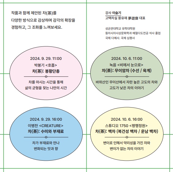 작품과 함께 제안된 차(茶)를 다양한 방식으로 감상하며 감각의 확장을 경험하고, 그 조화를 느껴보세요
2024. 9. 29. 11:00 박봉기 호흡 차(茶) : 봉황단총
차를 마시는 시간을 통해 삶의 균형을 찾는 나만의 시간
2024. 9. 29. 16:00 이병찬 creature 차(茶) : 수미와 부재료
차가 부재료와 만나 변화되는 맛과 향
강사 이슬기 고택차실 몽유재 대표
성균관대학교 유학대학원
동아시아사상문하학과 예절다도전공 석사 졸업 국제 다예사, 국제 심평사
2024. 10. 6. 11:00 녹음 비에서 눈으로 차(茶) : 무이암차 (수선 / 육계)
바위산인 무이산에서 자란 높은 고도의 차와 고도가 낮은 차의 이야기
2024. 10. 6. 16:00 스튜디오 1750 평행정원 차(茶) : 백차 (복건성 백차 / 운남 백차)
변이로 인해서 약리성을 가진 차와 변이가 없는 차의 이야기