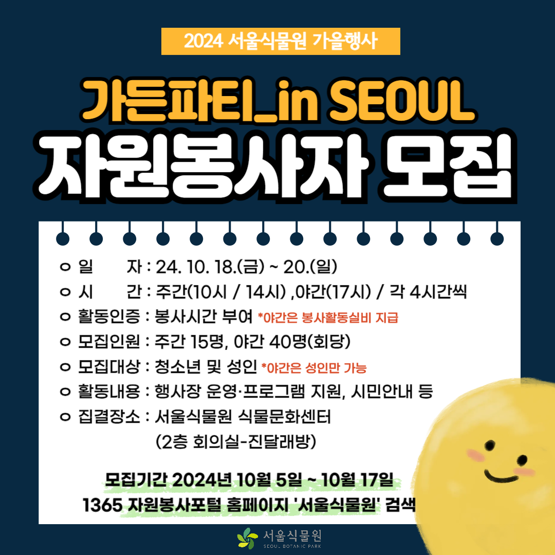 2024 서울식물원 가을행사
가든파티 in seoul 자원봉사자 모집
일자 : 24.10.18.(금) ~ 20.(일)
시간 : 주간 (10시 / 14시), 야간(17시) / 각 4시간씩
활동인증 : 봉사시간 부여 * 야간은 봉사활동실비 지급
모집인원 : 주간 15명 : 야간 40명 (회당)
모집대상 : 청소년 및 성인 *야간은 성인만 가능
활동내용 : 행사장 운영ㆍ프로그램 지원, 시민안내 등
집결장소 : 서울식물원 식물문화센터 (2층 회의실 - 진달래방)
모집기간 2024년 10월 5일 ~ 10월 17일
1365 자원봉사포털 홈페이지 서울식물원 검색