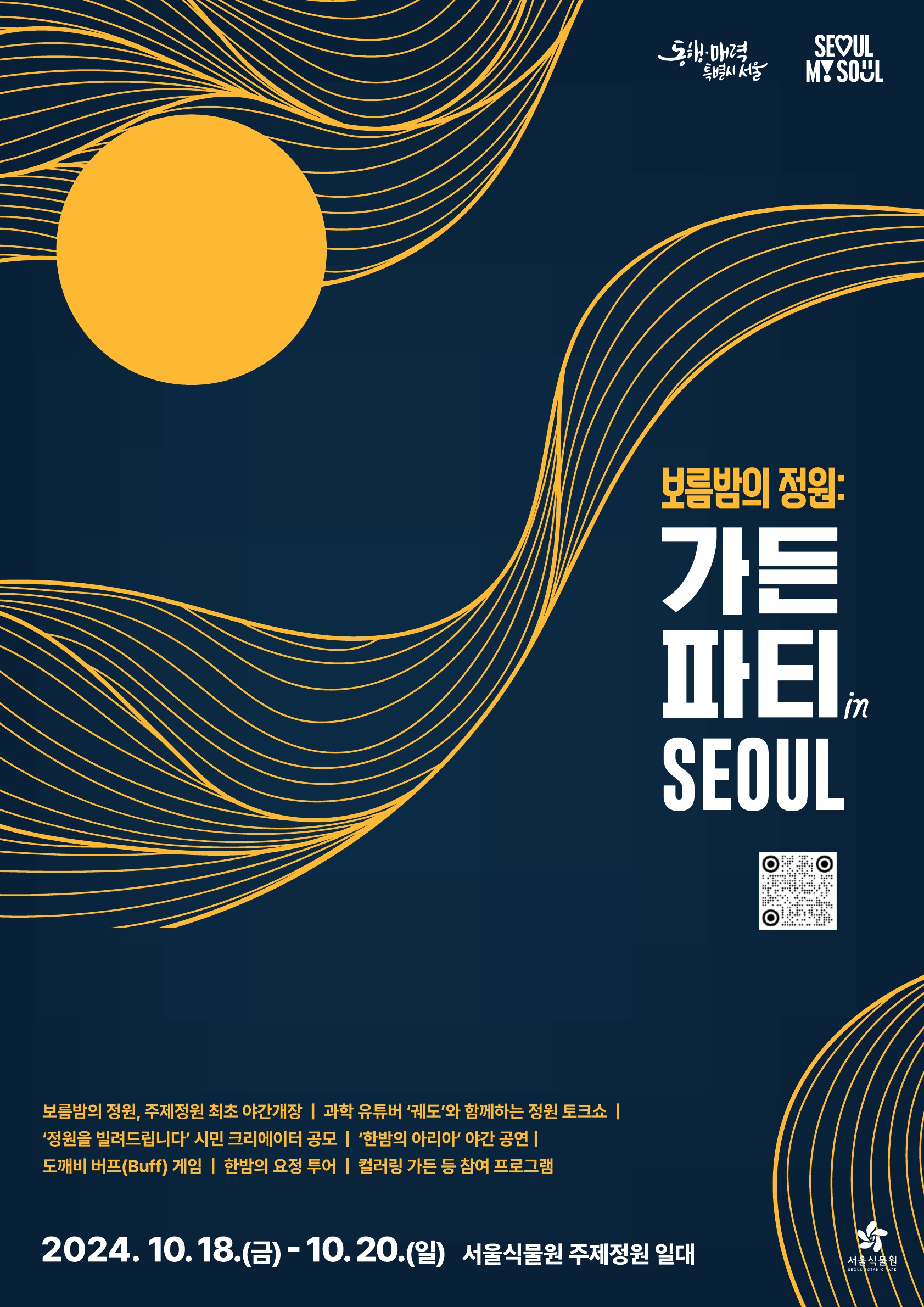 
동행ㆍ매력 특별시 서울, seoul my soul 로고
보름밤의 정원 : 가든 파티 in seoul
서울식물원 홈페이지 QR링크 https://botanicpark.seoul.go.kr/front/main.do
보름방의 정원, 주제정원 최초 야간개장 | 과학 유튜버 궤도와 함께하는 정원 토크쇼 | 정원을 빌려드립니다 시민 크리에이터 공모 | 한밤의 아리아 야간공연 | 도깨비 버프게임 | 한밤의 요정투어 | 컬러링 가든 등 참여 프로그램
2024.10.18.(금) - 10.20.(일) 서울식물원 주제정원 일대