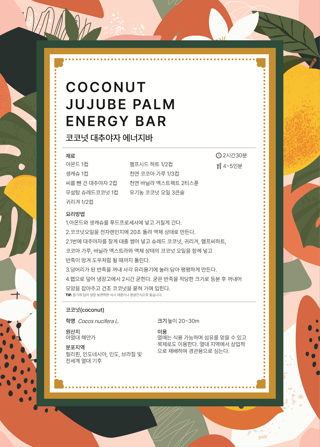 COCONUT JUJUBE PALM ENERGY BAR 코코넛 대추야자 에너지바 요리시간 : 2시간30분 분량 : 4~5인분 재료 : 아몬드 1컵, 생캐슈 1컵, 씨를 뺀 건 대추야자 2컵, 무설탕 슈레드코코넛 1컵, 귀리겨 1/2컵, 햄프시드 하트 1/2컵, 천연 코코아 가루 1/3컵, 천연 바닐라 엑스트랙트 2티스푼, 유기농 코코넛 오일 3큰술 요리방법 1.	아몬드와 생캐슈를 푸드프로세서에 넣고 거칠게 간다. 2.	코코넛오일을 전자레인지에 20초 돌려 액체 상태로 만든다. 3.	1번에 대추야자를 잘게 대충 썰어 넣고 슈레드 코코넛, 귀리겨, 햄프씨하트, 코코아 가루, 바닐라 엑스트라와 액체 상태의 코코넛 오일을 함께 넣고 반죽이 엉겨 도우처럼 될 때까지 돌린다. 4.	덩어리가 된 반죽을 꺼내 사각 유리용기에 눌러 담아 평평하게 만든다. 5.	랩으로 덮어 냉장고에서 2시간 굳힌다. 굳은 반죽을 적당한 크기로 등분 후 꺼내어 모양을 잡아주고 건조 코코넛을 묻혀 가며 입힌다. TIP. 용기에 담아 냉장 보관하면 식사 대용이나 영양간식으로 좋습니다. 코코넛(coconut) 학명 Cocos nucifera L. 원산지 아열대 해안가 분포지역 필리핀, 인도네시아, 인도, 브라질 및 전세계 열대 기후 크기 높이 20~30m 이용 열매는 식용 가능하며 섬유를 얻을 수 있고 목제로도 이용한다. 열대 지역에서 상업적으로 재배하며 경관용으로 심는다.