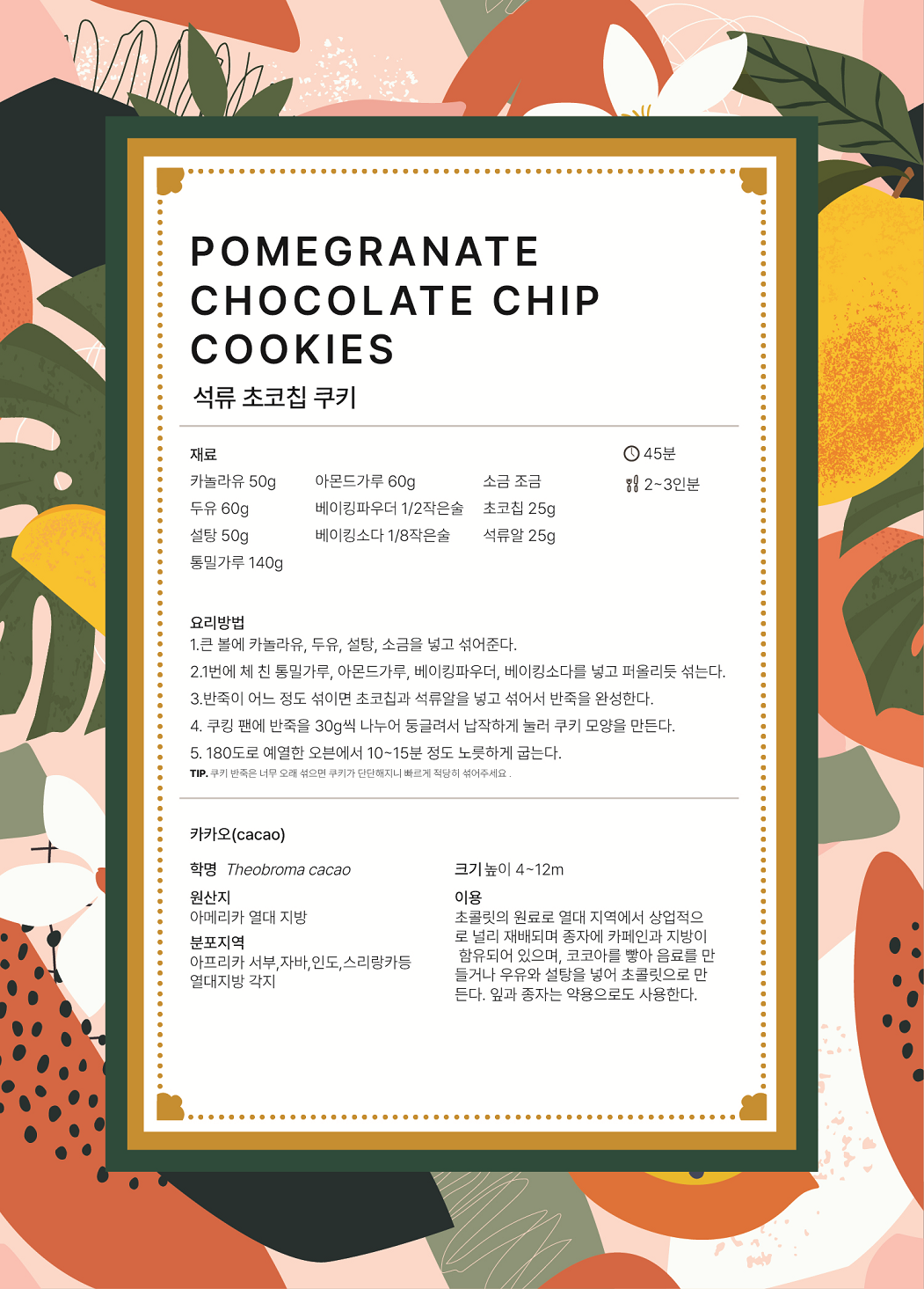 POMEGRANATE CHOCOLATE CHIP COOKIES 석류 초코칩 쿠키 요리시간 : 45분 분량 : 2~3인분 재료 : 카놀라유 50g, 두유 60g, 설탕 50g, 통밀가루 140g, 아몬드가루 60g, 베이킹파우더 1/2작은술, 베이킹소다 1/8작은술, 소금 조금, 초코칩 25g, 석류알 25g 요리방법 1.	큰 볼에 카놀라유, 두유, 설탕, 소금을 넣고 섞어준다. 2.	1번에 체 친 통밀가루, 아몬드가루, 베이킹파우더, 베이킹소다를 넣고 퍼올리듯 섞는다. 3.	반죽이 어느 정도 섞이면 초코칩과 석류알을 넣고 섞어서 반죽을 완성한다. 4.	쿠킹 팬에 반죽을 30g씩 나누어 둥글려서 납작하게 눌러 쿠키 모양을 만든다. 5.	180도로 예열한 오븐에서 10~15분 정도 노릇하게 굽는다. TIP. 쿠키 반죽은 너무 오래 섞으면 쿠키가 단단해지니 빠르게 적당히 섞어주세요. 카카오(cacao) 학명 Theobroma cacao 원산지 아메리카 열대 지방 분포지역 아프리카 서부, 자바, 인도, 스리랑카 등 열대지방 각지 크기 높이 4~12m 이용 초콜릿의 원료로 열대 지역에서 상업적으로 널리 재배되며 종자에 카페인과 지방이 함유되어 있으며, 코코아를 빻아 음료를 만들거나 우유와 설탕을 넣어 초콜릿으로 만든다. 잎과 종자는 약용으로도 사용한다.