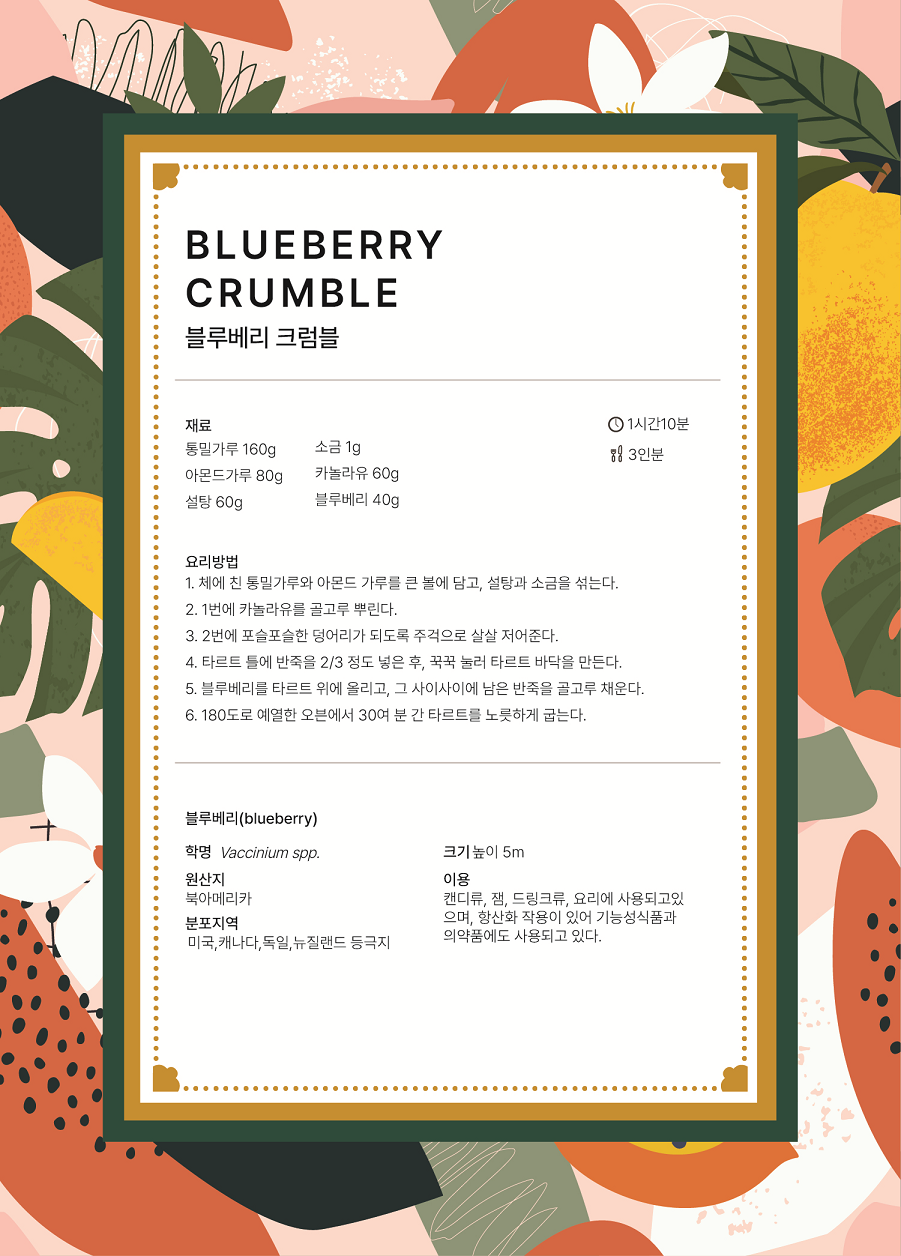 BLUEBERRY CRUMBLE 블루베리 크럼블 요리시간 : 1시간10분 분량 : 3인분 재료 : 통밀가루 160g, 아몬드가루 80g, 설탕 60g, 소금 1g, 카놀라유 60g, 블루베리 40g 요리방법 1.	체에 친 통밀가루와 아몬드 가루를 큰 볼에 담고, 설탕과 소금을 섞는다. 2.	1번에 카놀라유를 골고루 뿌린다. 3.	2버네 포슬포슬한 덩어리가 되도록 주걱으로 살살 저어준다. 4.	타르트 틀에 반죽을 2/3 정도 넣은 후, 꾹꾹 눌러 타르트 바닥을 만든다. 5.	블루베리를 타르트 위에 올리고, 그 사이사이에 남은 반죽을 골고루 채운다. 6.	180도로 예열한 오븐에서 30여 분 간 타르트를 노릇하게 굽는다. 블루베리(blueberry) 학명 Vaccinium spp. 원산지 북아메리카 분포지역 미국, 캐나다, 독일, 뉴질랜드 등극지 크기 높이5m 이용 캔디류, 잼, 드링크류, 요리에 사용되고 있으며, 항산화 작용이 있어 기능성 식품과 의약품에도 사용되고 있다.