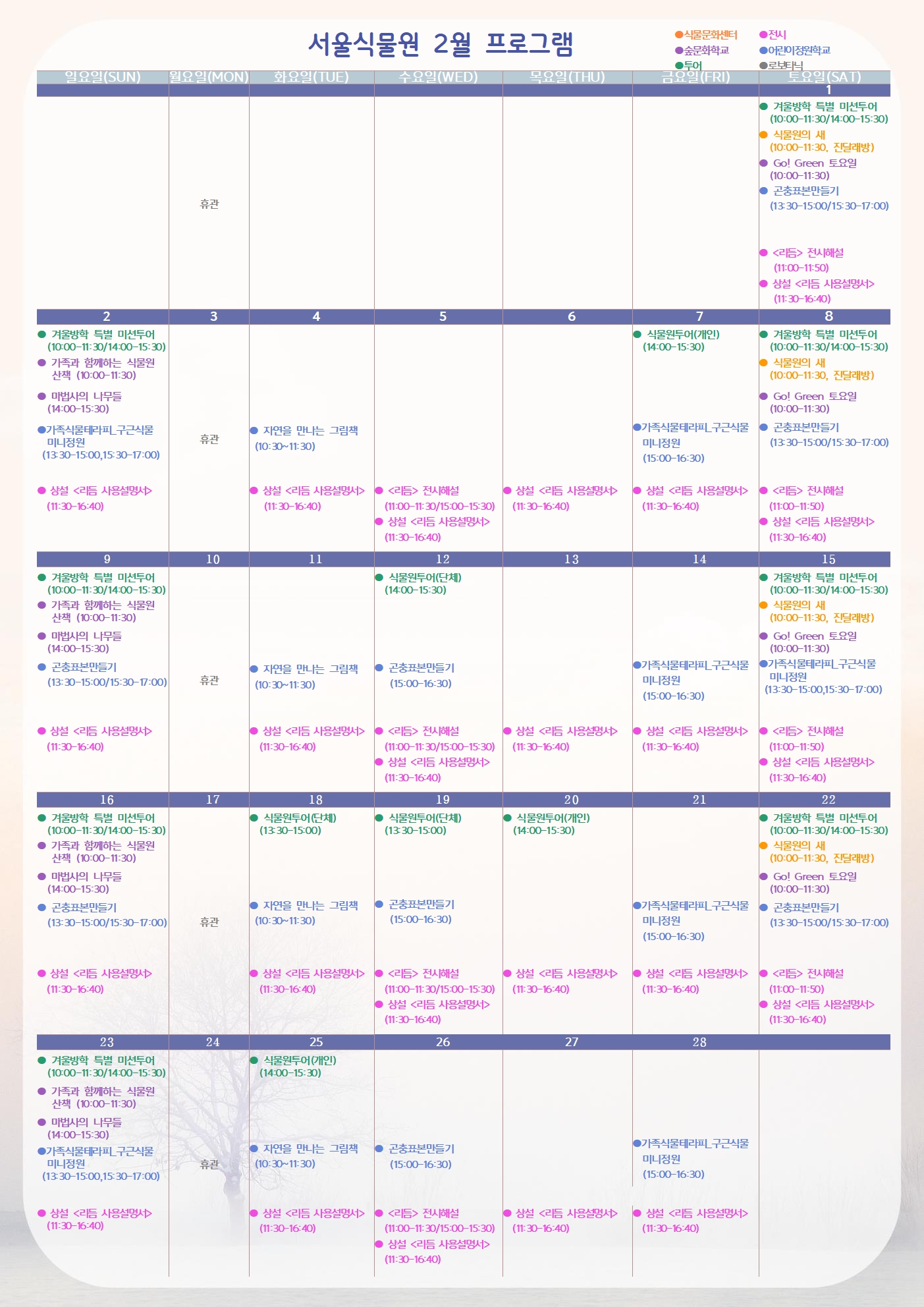 서울식물원 2월 프로그램
2월1일 토요일
투어 : 겨울방학 특별 미션투어(10:00-11:30/14:00-15:30)
식물문화센터 : 식물원의 새(10:00-11:30, 진달래방)
숲문화학교 : Go! Green 토요일(10:00-11:30)
어린이정원학교 : 곤충표본만들기(13:30-15:00/15:30-17:00)
전시 : <리듬> 전시해설(11:00-11:50)
전시 : 상설 <리듬 사용설명서>(11:30-16:40)

2월2일 일요일
투어 : 겨울방학 특별 미션투어(10:00-11:30/14:00-15:30)
숲문화학교 : 가족과 함께하는 식물원 산책(10:00-11:30)
숲문화학교 : 마법사의 나무들(14:00-15:30)
어린이정원학교 : 가족식물테라피_구근식물 미니정원(13:30-15:00, 15:30-17:00)
전시 : 상설 <리듬 사용설명서>(11:30-16:40)

2월3일 월요일
휴관

2월4일 화요일
어린이정원학교 : 자연을 만나는 그림책(10:30-11:30)
전시 : 상설 <리듬 사용설명서>(11:30-16:40)

2월5일 수요일
전시 : <리듬> 전시해설(11:00-11:30/15:00-15:30)
전시 : 상설 <리듬 사용설명서>(11:30-16:40)

2월6일 목요일
전시 : 상설 <리듬 사용설명서> (11:30-16:40)

2월7일 금요일
투어 : 식물원투어(개인)(14:00-15:30)
어린이정원학교 : 가족식물테라피_구근식물 미니정원(15:00-16:30)
전시 :  상설 <리듬 사용설명서>(11:30-16:40)

2월8일 토요일
투어 : 겨울방학 특별 미션투어(10:00-11:30/14:00-15:30)
식물문화센터 : 식물원의 새(10:00-11:30, 진달래방)
숲문화학교 : Go! Green 토요일(10:00-11:30)
어린이정원학교 : 곤충표본만들기(13:30-15:00/15:30-17:00)
전시 : <리듬> 전시해설(11:00-11:50)
전시 : 상설 <리듬 사용설명서> (11:30-16:40)

2월9일 일요일
투어 : 겨울방학 특별 미션투어(10:00-11:30/14:00-15:30)
숲문화학교 : 가족과 함께하는 식물원 산책(10:00-11:30)
숲문화학교 : 마법사의 나무들(14:00-15:30)
어린이정원학교 : 곤충표본만들기(13:30-15:00/15:30-17:00)
전시 : 상설 <리듬 사용설명서>(11:30-16:40)

2월10일 월요일
휴관

2월11일 화요일
어린이정원학교 : 자연을 만나는 그림책(10:30-11:30)
전시 : 상설 <리듬 사용설명서>(11:30-16:40)

2월12일 수요일
투어 : 식물원투어(단체)(14:00-15:30)
어린이정원학교 : 곤충표본만들기(15:00-16:30)
전시 : <리듬> 전시해설(11:00-11:30/15:00-15:30)
전시 : 상설 <리듬 사용설명서>(11:30-16:40)

2월13일 목요일
전시 : 상설 <리듬 사용설명서>(11:30-16:40)

2월14일 금요일
어린이정원학교 : 가족식물테라피_구근식물 미니정원(15:00-16:30)
전시 : 상설 <리듬 사용설명서>(11:30-16:40)

2월15일 토요일
투어 : 겨울방학 특별 미션투어(10:00-11:30/14:00-15:30)
식물문화센터 : 식물원의 새(10:00-11:30, 진달래방)
숲문화학교 : Go! Green 토요일(10:00-11:30)
어린이정원학교 : 가족식물테라피_구근식물 미니정원(13:30-15:00, 15:30-17:00)
전시 : <리듬> 전시해설(11:00-11:50)
전시 : 상설 <리듬 사용설명서>(11:30-16:40)

2월16일 일요일
투어 : 겨울방학 특별 미션투어(10:00-11:30/14:00-15:30)
숲문화학교 : 가족과 함께하는 식물원 산책(10:00-11:30)
숲문화학교 : 마법사의 나무들(14:00-15:30)
어린이정원학교 : 곤충표본만들기(13:30-15:00/15:30-17:00)
전시 : 상설 <리듬 사용설명서>(11:30-16:40)

2월17일 월요일
휴관

2월18일 화요일
투어 : 식물원투어(단체)(13:30-15:00)
어린이정원학교 : 자연을 만나는 그림책(10:30-11:30)
전시 : 상설 <리듬 사용설명서>(11:30-16:40)

2월19일 수요일
투어 : 식물원투어(단체)(13:30-15:00)
어린이정원학교 : 곤충표본만들기(15:00-16:30)
전시 : <리듬> 전시해설(11:00-11:30/15:00-15:30)
전시 : 상설 <리듬 사용설명서>(11:30-16:40)

2월20일 목요일
투어 : 식물원투어(개인)(14:00-15:30)
전시 : 상설 <리듬 사용설명서>(11:30-16:40)

2월21일 금요일
어린이정원학교 : 가족식물테라피_구근식물 미니정원(15:00-16:30)
전시 : 상설 <리듬 사용설명서>(11:30-16:40)

2월22일 토요일
투어 : 겨울방학 특별 미션투어(10:00-11:30/14:00-15:30)
식물문화센터 : 식물원의 새(10:00-11:30, 진달래방)
숲문화학교 : Go! Green 토요일(10:00-11:30)
어린이정원학교 : 곤충표본만들기(13:30-15:00/15:30-17:00)
전시 : <리듬> 전시해설(11:00-11:50)
전시 : 상설 <리듬 사용설명서>(11:30-16:40)

2월23일 일요일
투어 : 겨울방학 특별 미션투어(10:00-11:30/14:00-15:30)
숲문화학교 : 가족과 함께하는 식물원 산책(10:00-11:30)
숲문화학교 : 마법사의 나무들(14:00-15:30)
어린이정원학교 : 가족식물테라피_구근식물 미니정원(13:30-15:00, 15:30-17:00)
전시 : 상설 <리듬 사용설명서>(11:30-16:40)

2월24일 월요일
휴관

2월25일 화요일
투어 : 식물원투어(개인)(14:00-15:30)
어린이정원학교 : 자연을 만나는 그림책(10:30-11:30)
전시 : 상설 <리듬 사용설명서>(11:30-16:40)

2월26일 수요일
어린이정원학교 : 곤충표본만들기(15:00-16:30)
전시 : <리듬> 전시해설(11:00-11:30/15:00-15:30)
전시 : 상설 <리듬 사용설명서>(11:30-16:40)

2월27일 목요일
전시 : 상설 <리듬 사용설명서>(11:30-16:40)

2월28일 금요일
어린이정원학교 : 가족식물테라피_구근식물 미니정원(15:00-16:30)
전시 : 상설 <리듬 사용설명서>(11:30-16:40)