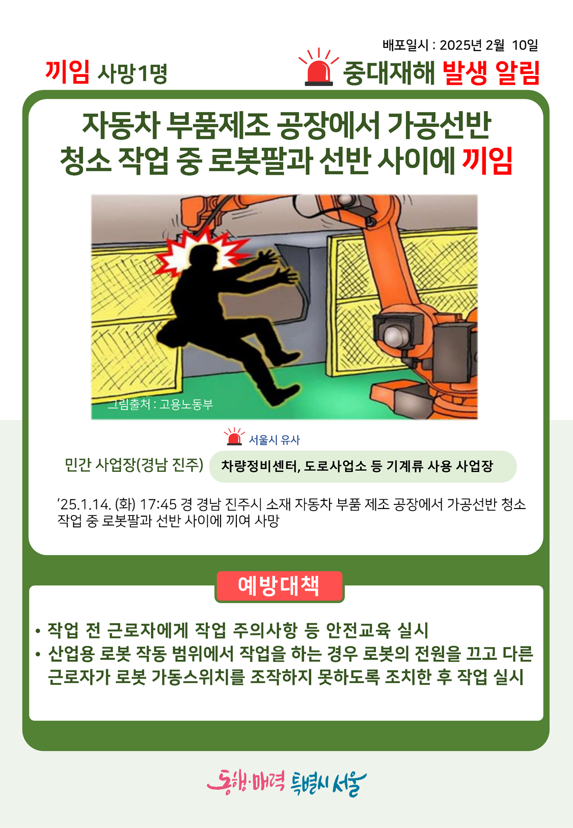 배포일시:2025년 2월10일 중대재해 발생 알림 끼임 사망1명, 자동차 부품제조 공장에서 가공선반 청소 작업 중 로봇팔과 선반 사이에 끼임, 민간 사업장(경남 진주), 차량정비센터, 도로사업소 등 기계류 사용 사업장(서울시 유사), ’25.1.14.(화) 17:45경 경남 진주시 소재 자동차 부품 제조 공장에서 가공선반 청소 작업 중 로봇팔과 선반 사이에 끼여 사망, 예방대책 : 작업 전 근로자에게 작업 주의사항 등 안전교육 실시, 산업용 로봇 작동 범위에서 작업을 하는 경우 로봇의 전원을 끄고 다른 근로자가 로봇 가동스위치를 조작하지 못하도록 조치한 후 작업 실시