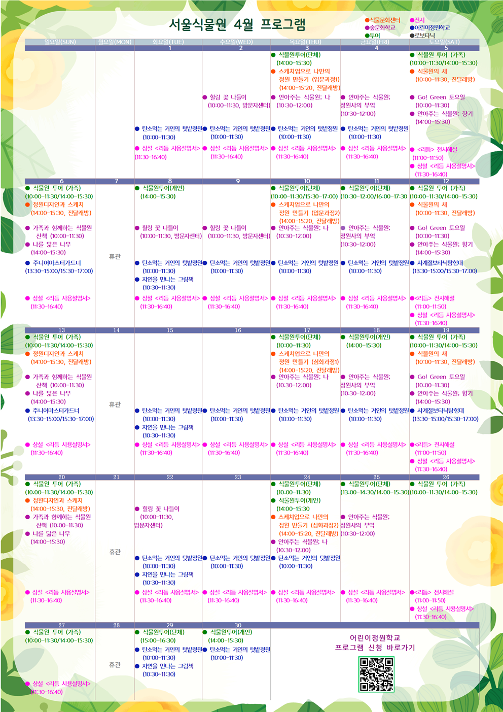 4월1일 화요일
어린이정원학교 : 탄소먹는 거인의 텃밭정원(10:00-11:30)
전시 : 상설 <리듬 사용설명서>(11:30-16:40)

4월2일 수요일
숲문화학교 : 힐링 꽃 나들이(10:00-11:30, 방문자센터)
어린이정원학교 : 탄소먹는 거인의 텃밭정원(10:00-11:30)
전시 : 상설 <리듬 사용설명서>(11:30-16:40)

4월3일 목요일
투어 : 식물원투어(단체)(14:00-15:30)
식물문화센터 : 스케치업으로 나만의 정원 만들기 (입문과정1)(14:00-15:20, 진달래방)
숲문화학교 : 안아주는 식물원; 나(10:30-12:00)
어린이정원학교 : 탄소먹는 거인의 텃밭정원(10:00-11:30)
전시 : 상설 <리듬 사용설명서>(11:30-16:40)

4월4일 금요일
숲문화학교 : 안아주는 식물원; 정원사의 부엌(10:30-12:00)
어린이정원학교 : 탄소먹는 거인의 텃밭정원(10:00-11:30)
전시 : 상설 <리듬 사용설명서>(11:30-16:40)

4월5일 토요일
투어 : 식물원 투어 (가족)(10:00-11:30/14:00-15:30)
식물문화센터 : 식물원의 새(10:00-11:30, 진달래방)
숲문화학교 : Go! Green 토요일(10:00-11:30)
숲문화학교 : 안아주는 식물원; 향기(14:00-15:30)
전시 : <리듬> 전시해설(11:00-11:50)
전시 : 상설 <리듬 사용설명서>(11:30-16:40)

4월6일 일요일
투어 : 식물원 투어 (가족)(10:00-11:30/14:00-15:30)
식물문화센터 : 정원디자인과 스케치(14:00-15:30, 진달래방)
숲문화학교 : 가족과 함께하는 식물원 산책(10:00-11:30)
숲문화학교 : 나를 닮은 나무(14:00-15:30)
어린이정원학교 : 주니어마스터가드너(13:30-15:00/15:30-17:00)
전시 : 상설 <리듬 사용설명서>(11:30-16:40)

4월7일 월요일
휴관

4월8일 화요일
투어 : 식물원투어(개인)(14:00-15:30)
숲문화학교 : 힐링 꽃 나들이(10:00-11:30, 방문자센터)
어린이정원학교 : 탄소먹는 거인의 텃밭정원(10:00-11:30)
어린이정원학교 : 자연을 만나는 그림책(10:30-11:30)
전시 : 상설 <리듬 사용설명서>(11:30-16:40)

4월9일 수요일
숲문화학교 : 힐링 꽃 나들이(10:00-11:30, 방문자센터)
어린이정원학교 : 탄소먹는 거인의 텃밭정원(10:00-11:30)
전시 : 상설 <리듬 사용설명서>(11:30-16:40)

4월10일 목요일
투어 : 식물원투어(단체)(10:00-11:30/15:30-17:00)
식물문화센터 : 스케치업으로 나만의 정원 만들기 (입문과정2)(14:00-15:20, 진달래방)
숲문화학교 : 안아주는 식물원; 나(10:30-12:00)
어린이정원학교 : 탄소먹는 거인의 텃밭정원(10:00-11:30)
전시 : 상설 <리듬 사용설명서>(11:30-16:40)

4월11일 금요일
투어 : 식물원투어(단체)(10:30-12:00/16:00-17:30)
숲문화학교 : 안아주는 식물원; 정원사의 부엌(10:30-12:00)
어린이정원학교 : 탄소먹는 거인의 텃밭정원(10:00-11:30)
전시 : 상설 <리듬 사용설명서>(11:30-16:40)

4월12일 토요일
투어 : 식물원 투어 (가족)(10:00-11:30/14:00-15:30)
식물문화센터 : 식물원의 새(10:00-11:30, 진달래방)
숲문화학교 : Go! Green 토요일(10:00-11:30)
숲문화학교 : 안아주는 식물원; 향기(14:00-15:30)
어린이정원학교 : 사계절보타닉탐험대(13:30-15:00/15:30-17:00)
전시 : <리듬> 전시해설(11:00-11:50)
전시 : 상설 <리듬 사용설명서> (11:30-16:40)

4월13일 일요일
투어 : 식물원 투어 (가족)(10:00-11:30/14:00-15:30)
식물문화센터 : 정원디자인과 스케치(14:00-15:30, 진달래방)
숲문화학교 : 가족과 함께하는 식물원 산책(10:00-11:30)
숲문화학교 : 나를 닮은 나무(14:00-15:30)
어린이정원학교 : 주니어마스터가드너(13:30-15:00/15:30-17:00)
전시 : 상설 <리듬 사용설명서>(11:30-16:40)

4월14일 월요일
휴관

4월15일 화요일
어린이정원학교 : 탄소먹는 거인의 텃밭정원(10:00-11:30)
어린이정원학교 : 자연을 만나는 그림책(10:30-11:30)
전시 : 상설 <리듬 사용설명서>(11:30-16:40)

4월16일 수요일
어린이정원학교 : 탄소먹는 거인의 텃밭정원(10:00-11:30)
전시 : 상설 <리듬 사용설명서> (11:30-16:40)

4월17일 목요일
투어 : 식물원 투어(단체)(10:00-11:30)
식물문화센터 : 스케치업으로 나만의 정원 만들기 (심화과정1)(14:00-15:20, 진달래방)
숲문화학교 : 안아주는 식물원; 나(10:30-12:00)
어린이정원학교 : 탄소먹는 거인의 텃밭정원(10:00-11:30)
전시 : 상설 <리듬 사용설명서>(11:30-16:40)

4월18일 금요일
투어 : 식물원투어(개인)(14:00-15:30)
숲문화학교 : 안아주는 식물원; 정원사의 부엌(10:00-12:00)
어린이정원학교 : 탄소먹는 거인의 텃밭정원(10:00-11:30)
전시 : 상설 <리듬 사용설명서>(11:30-16:40)

4월19일 토요일
투어 : 식물원 투어 (가족)(10:00-11:30/14:00-15:30)
식물문화센터 : 식물원의 새(10:00-11:30, 진달래방)
숲문화학교 : Go! Green 토요일(10:00-11:30)
숲문화학교 : 안아주는 식물원; 향기(14:00-15:30)
어린이정원학교 : 사계절보타닉탐험대(13:30-15:00/15:30-17:00)
전시 : <리듬> 전시해설(11:00-11:50)
전시 : 상설 <리듬 사용설명서>(11:30-16:40)

4월20일 일요일
투어 : 식물원 투어 (가족)(10:00-11:30/14:00-15:30)
식물문화센터 : 정원디자인과 스케치(14:00-15:30, 진달래방)
숲문화학교 : 가족과 함께하는 식물원 산책 (10:00-11:30)
숲문화학교 : 나를 닮은 나무(14:00-15:30)
전시 : 상설 <리듬 사용설명서>(11:30-16:40)

4월21일 월요일
휴관

4월22일 화요일
숲문화학교 : 힐링 꽃 나들이(10:00-11:30, 방문자센터)
어린이정원학교 : 탄소먹는 거인의 텃밭정원(10:00-11:30)
어린이정원학교 : 자연을 만나는 그림책(10:30-11:30)
전시 : 상설 <리듬 사용설명서>(11:30-16:40)

4월23일 수요일
어린이정원학교 : 탄소먹는 거인의 텃밭정원(10:00-11:30)
전시 : 상설 <리듬 사용설명서>(11:30-16:40)

4월24일 목요일
투어 : 식물원투어(단체)(10:00-11:30)
투어 : 식물원투어(개인)(14:00-15:30)
식물문화센터 : 스케치업으로 나만의 정원 만들기 (심화과정2)(14:00-15:20, 진달래방)
숲문화학교 : 안아주는 식물원; 나(10:30-12:00)
어린이정원학교 : 탄소먹는 거인의 텃밭정원(10:00-11:30)
전시 : 상설 <리듬 사용설명서>(11:30-16:40)

4월25일 금요일
투어 : 식물원투어(단체)(13:00-14:30/14:00-15:30)
숲문화학교 : 안아주는 식물원; 정원사의 부엌(10:30-12:00)
전시 : 상설 <리듬 사용설명서>(11:30-16:40)

4월26일 토요일
투어 : 식물원 투어 (가족)(10:00-11:30/14:00-15:30)
전시 : <리듬> 전시해설(11:00-11:50)
전시 : 상설 <리듬 사용설명서>(11:30-16:40)

4월27일 일요일
투어 : 식물원 투어 (가족)(10:00-11:30/14:00-15:30)
전시 : 상설 <리듬 사용설명서>(11:30-16:40)

4월28일 월요일
휴관

4월29일 화요일
투어 : 식물원투어(단체) (15:00-16:30)
어린이정원학교 : 탄소먹는 거인의 텃밭정원(10:00-11:30)
어린이정원학교 : 자연을 만나는 그림책(10:30-11:30)

4월30일 수요일
투어 : 식물원투어(개인) (14:00-15:30)
어린이정원학교 : 탄소먹는 거인의 텃밭정원(10:00-11:30)

어린이정원학교 프로그램 신청 바로가기 QR코드 이미지