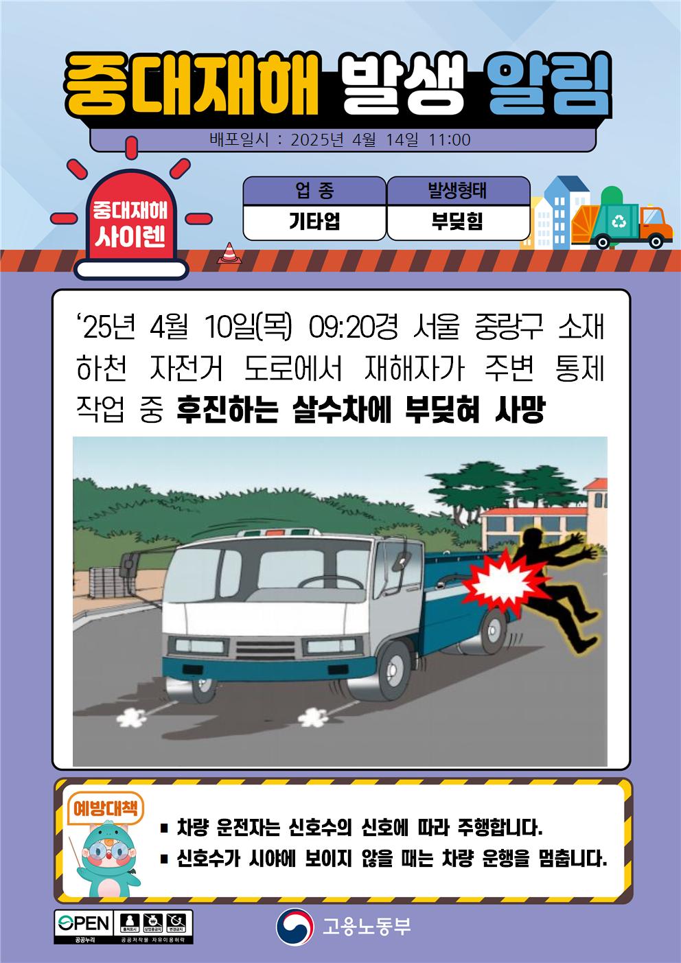 중대재해 발생 알림, 배포일시 2025년 4월 14일 11시, 중대재해사이렌, 업종 기타업, 발생형태 부딪힘, 25년 4월 10일 목요일 오전 9시 20분경 서울 중랑구 소재 하천 자전거 도로에서 재해자가 주변 통제 작업 중 후진하는 살수차에 부딪혀 사망, 예방대책 차량 운전자는 신호수의 신호에 따라 주행합니다. 신호수가 시야에 보이지 않을 때는 차량 운행을 멈춥니다. 고용노동부