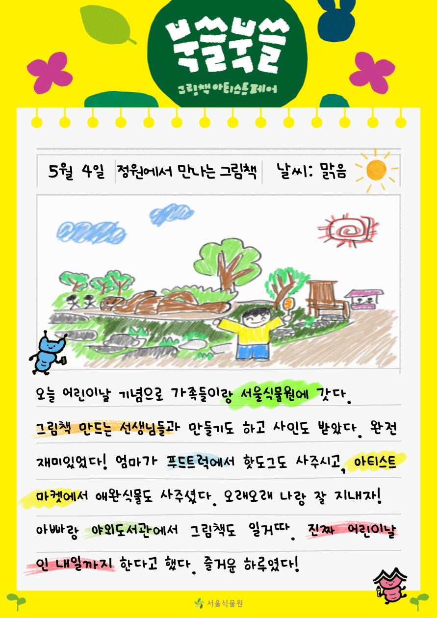 북쓸북쓸 그림책 아티스트 페어
5월 4일 정원에서 만나는 그림책 날씨 맑음 오늘 어린이날 기념으로 가족들이랑 서울식물원에 갓다. 그림책 만드는 선생님들과 만들기도 하고 사인도 받았다. 완전 재미있었다! 엄마가 푸드트럭에서 핫도그도 사주시고, 아티스트 마켓에서 애완식물도 사주셨다. 오래오래 나랑 잘 지내자! 아빠랑 야외도서관에서 그림책도 일거따. 진짜 어린이날인 내일까지 한다고 했다. 즐거운 하루였다!
