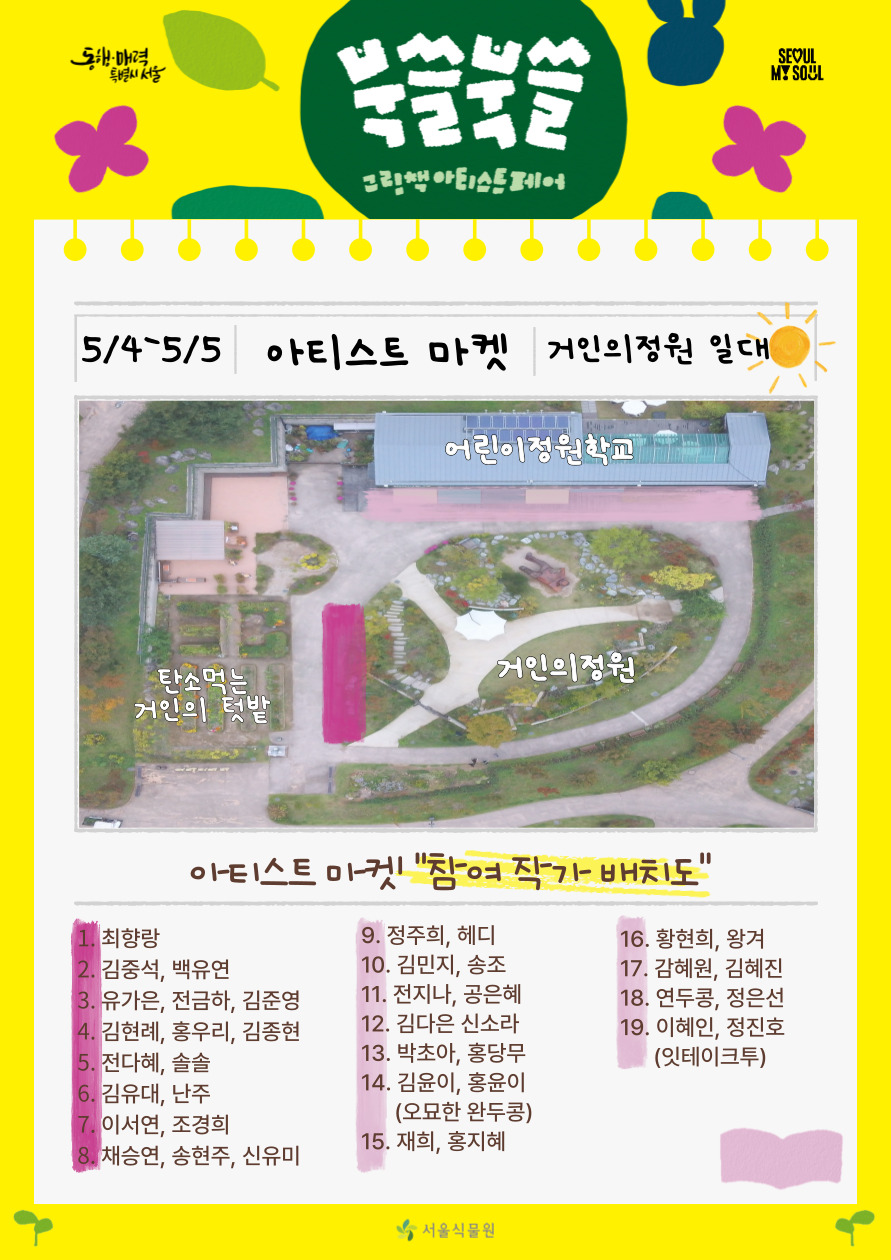 북쓸북쓸 그림책 아티스트 페어
5/4-5/5 아티스트 마켓 거인의정원 일대 아티스트 마켓 참여 작가 배치도 1 최향랑, 2 김중석 백유연, 3 유가은 전금하 김준영, 4 김현례 홍우리 김종현, 5 전다혜 솔솔, 6 김유대 난주, 7 이서연  조경희, 8 채승연 송현주 신유미, 9 정주희 헤디, 10 김민지 송조, 11 전지나 공은혜, 12 김다은 신소라, 13 박초아 홍당무, 14 김윤이 홍윤이(오묘한 완두콩), 15 재희 홍지혜, 16 황현희 왕겨, 17 감혜원 김혜진, 18 연두콩 정은선, 19 이혜인 정진호(잇테이크투)
