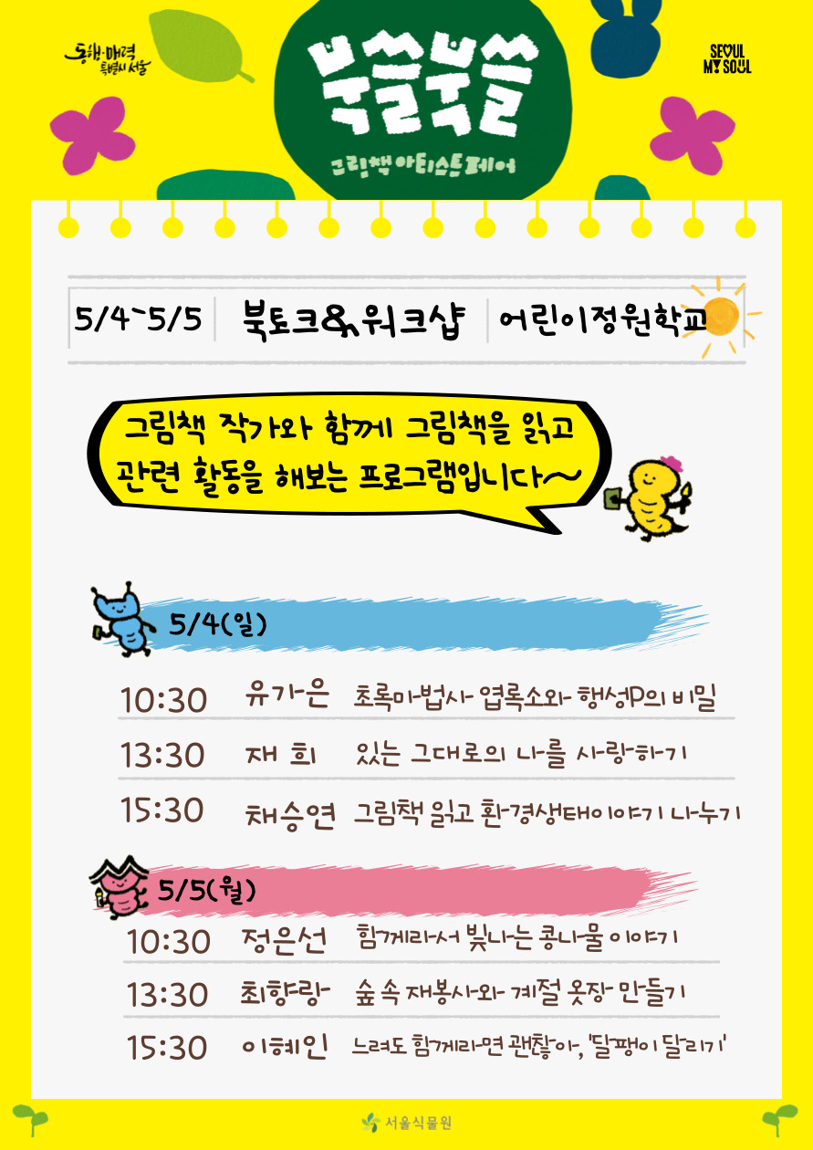 북쓸북쓸 그림책 아티스트 페어
5/4-5/5 북토크 워크샵 어린이정원학교 그림책 작가와 함께 그림책을 읽고 관련 활동을 해보는 프로그램입니다. 
5월4일 일요일 : 10시30분 유가은 초록마법사 엽록소와 행성P의 비밀, 13시30분 재희 있는 그대로의 나를 사랑하기, 15시30분 채승연 그림책 읽고 환경생태이야기 나누기
5월5일 월요일 : 10시30분 정은선 함께라서 빛나는 콩나물 이야기, 13시30분 최향랑 숲속재봉사와 계절 옷장 만들기, 15시30분 이혜인 느려도 함께라면 괜찮아 달팽이 달리기
