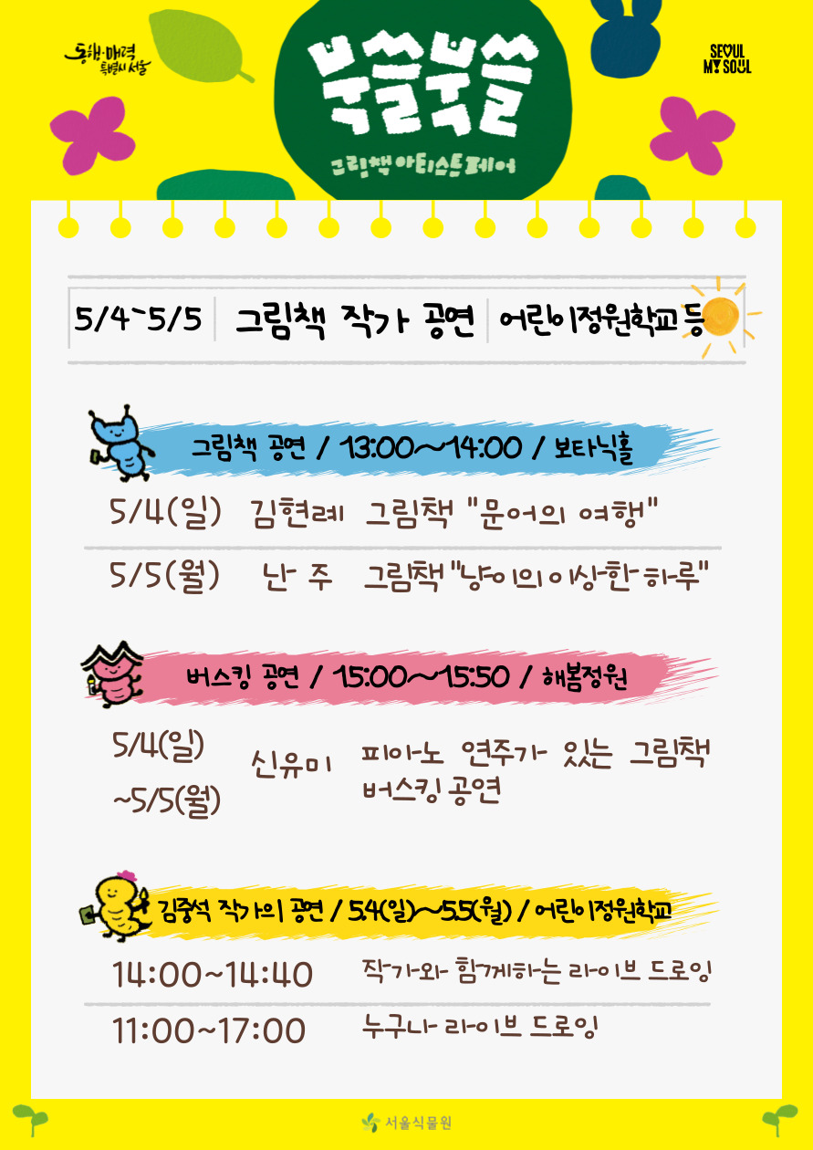 북쓸북쓸 그림책 아티스트 페어
5/4-5/5 그림책 작가 공연 어린이정원학교 등
그림책 공연 13시부터 14시까지 보타닉홀, 5월4일 일요일 김현례 그림책 문어의 여행, 5월5일 월요일 난주 그림책 냥이의 이상한 하루
버스킹 공연 15시부터 15시 50분 해봄정원, 5월4일 일요일부터 5월5일 월요일까지 신유미 피아노 연주가 있는 그림책 버스킹 공연
김중석 작가의 공연 5월4일 일요일부터 5월5일 월요일까지 어린이정원학교, 14시부터 14시40분까지 작가와 함께하는 라이브 드로잉, 11시부터 17시까지 누구나 라이브 드로잉