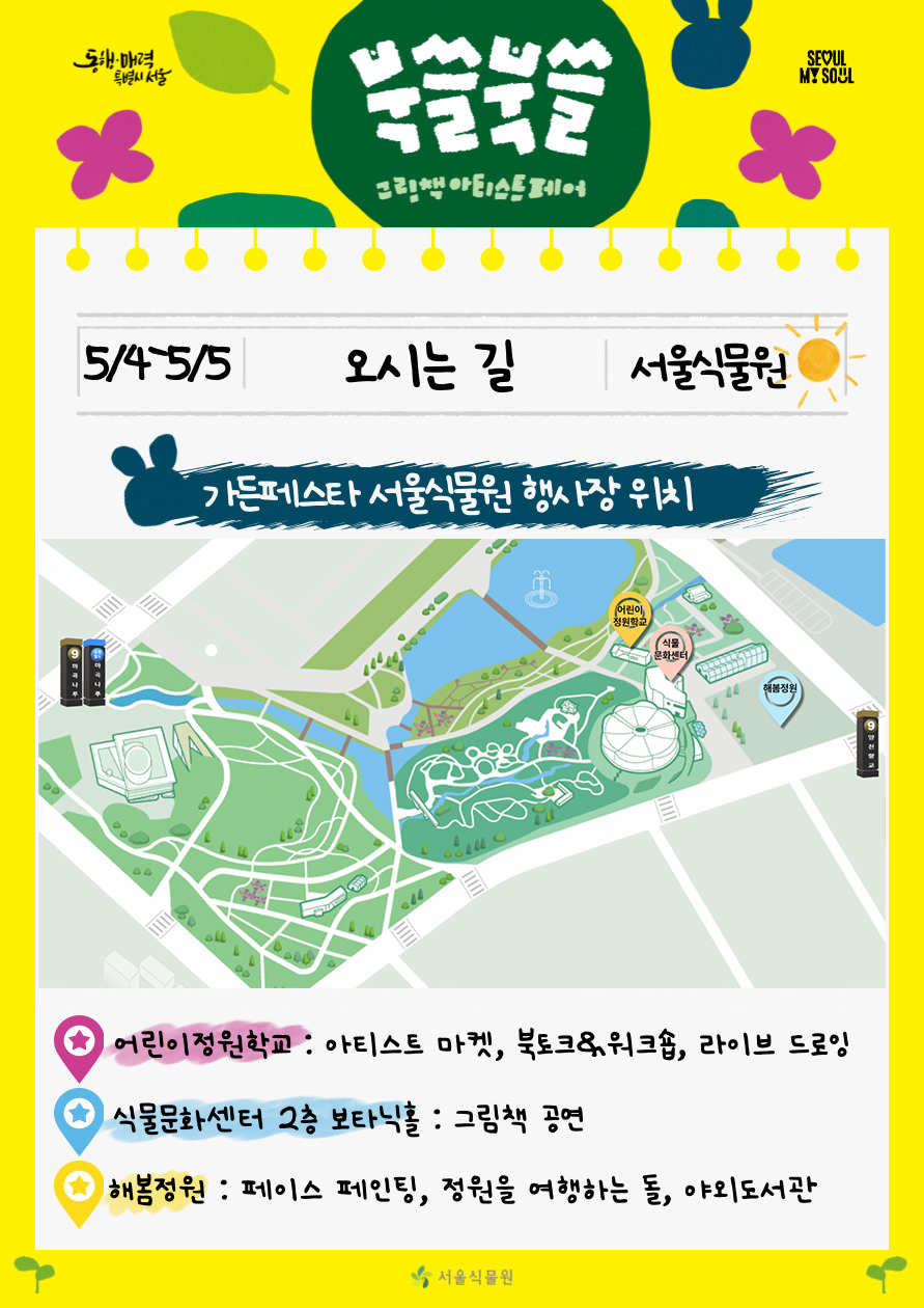 북쓸북쓸 그림책 아티스트 페어
5/4-5/5 오시는 길 서울식물원
가든페스타 서울식물원 행사장 위치 어린이정원학교 아티스트 마켓, 북토크 워크숍, 라이브 드로잉, 식물문화센터 2층 보타닉홀 그림책 공연, 해봄정원 페이스 페인팅, 정원을 여행하는 돌, 야외도서관

