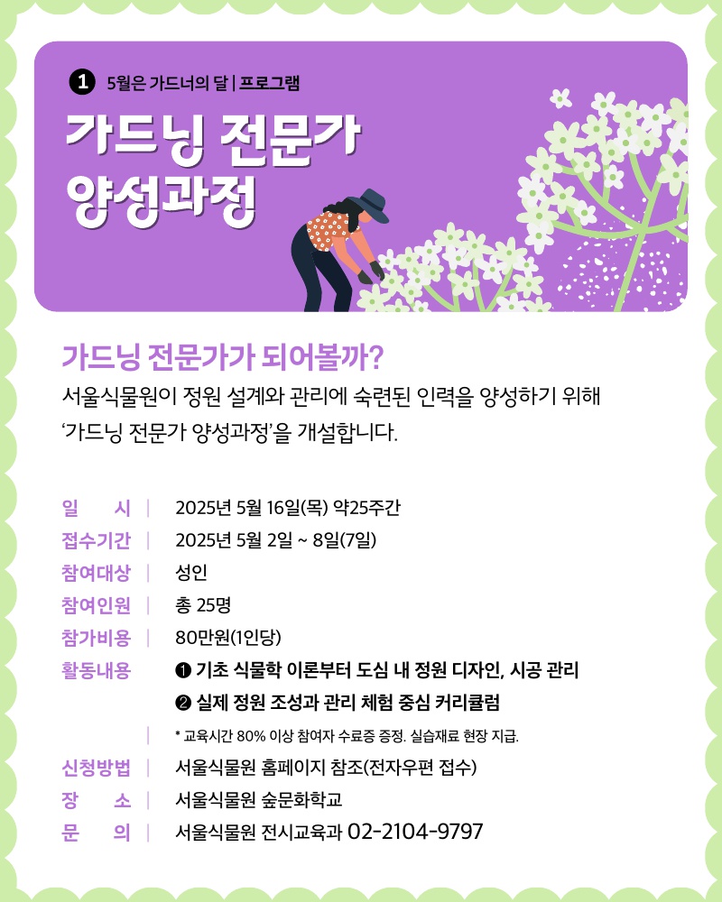 1 5월은 가드너의 달 프로그램 가드닝 전문가 양성과정
가드닝 전문가가 되어볼까? 서울식물원이 정원 설계와 관리에 숙련된 인력을 양성하기 위해 ‘가드닝 전문가 양성과정’을 개설합니다.
일시 2025년 5월 16일 목요일 약 25주간, 접수기간 2025년 5월2일부터 8일(7일)까지, 참여대상 성인, 참여인원 총25명, 참가비용 1인당 80만원, 활동내용 1 기초 식물학 이론부터 도심 내 정원 디자인, 시공 관리. 2 실제 정원 조성과 관리 체험 중심 커리큘럼. 교육시간 80%이상 참여자 수료증 증정. 실습재료 현장 지급. 신청방법 서울식물원 홈페이지 참조 전자우편 접수, 장소 서울식물원 숲문화학교, 문의 서울식물원 전시교육과 02-2104-9797