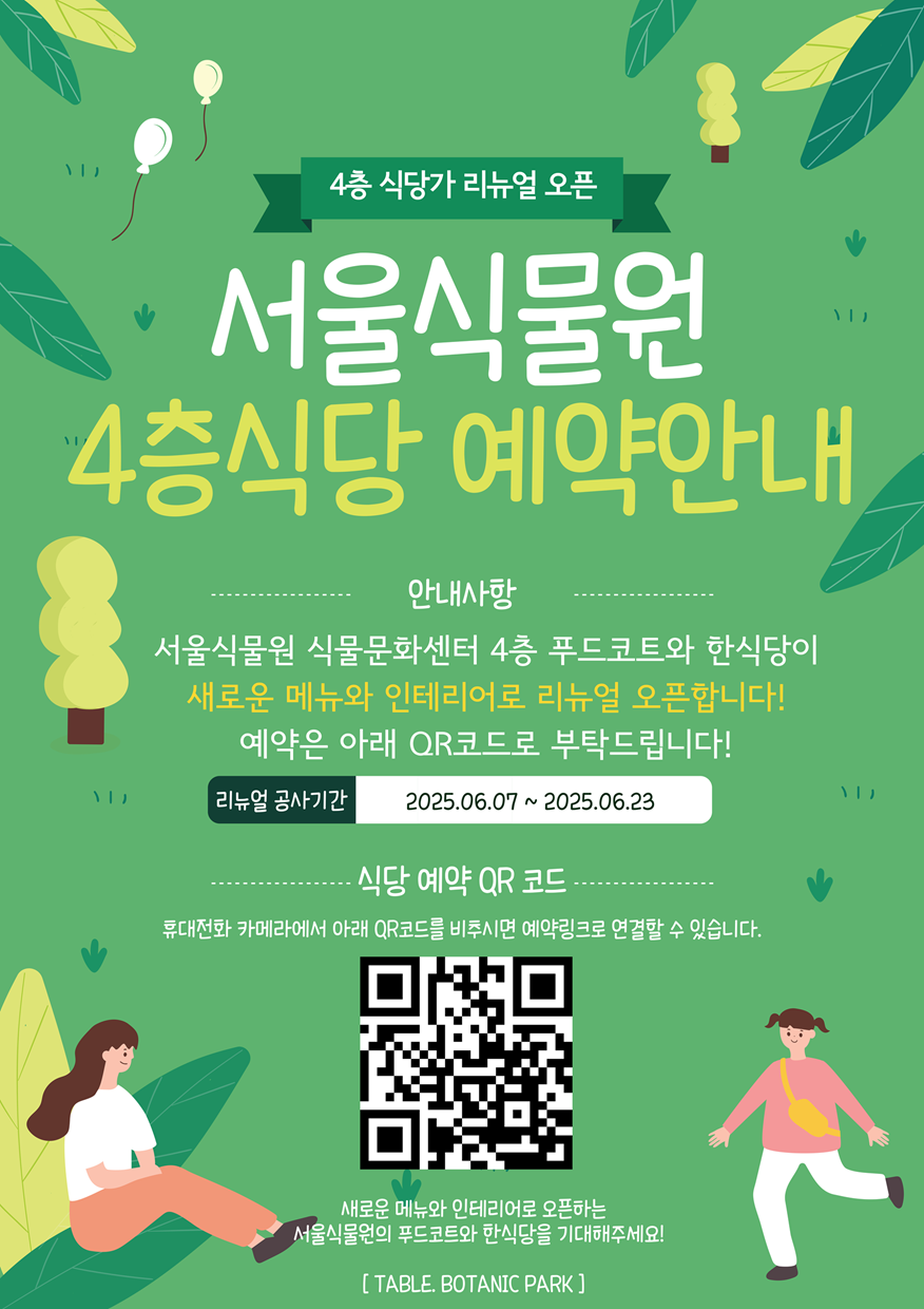 4층 식당가 리뉴얼 오픈 서울식물원 4층식당 예약안내, 안내사항 서울식물원 식물문화센터 4층 푸드코트와 한식당이 새로운 메뉴와 인테리어로 리뉴얼 오픈합니다! 예약은 아래 QR코드로 부탁드립니다! 리뉴얼 공사기간 2025년6월 7일부터 2025년 6월 23일까지, 식당 예약 QR 코드 휴대전화 카메라에서 아래 QR코드를 비추시면 예약링크로 연결할 수 있습니다. QR코드 이미지, 새로운 메뉴와 인테리어로 오픈하는 서울식물원의 푸드코트와 한식당을 기대해주세요! TABLE. BOTANIC PARK