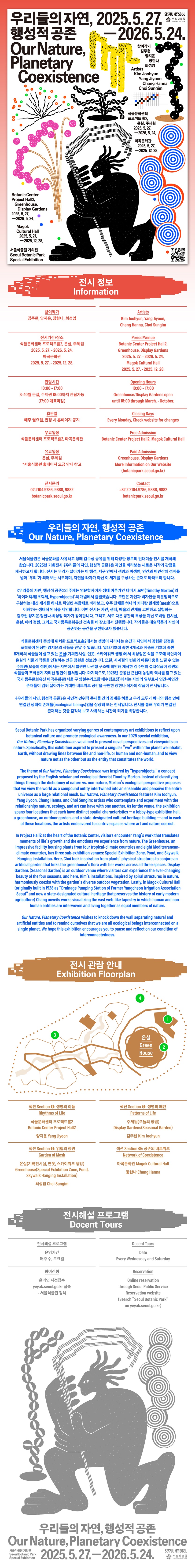 우리들의 자연, 행성적 공존 Our Nature, Planetary Coexistence, 2025.5.27.에서2026.5.24.까지 참여작가 김주현, 양지윤, 장한나, 최성임 Artists Kim Joohyun, Yang Jiyoon, Chang Hanna, Choi Sungim, 식물문화센터 프로젝트홀2, 온실, 주제원 2025.5.27.에서 2026.5.24.까지 마곡문화관 2025.5.27.에서2025.12.28.까지 Botanic Center Project Hall2, Greenhouse, Display Gardens from 2025.5.27.to 2026.5.24. Magok Cultural Hall from 2025.5.27. to 2025.12.28. 서울식물원 기획전 Seoul Botanic Park Special Exhibition, 전시정보 Information, 참여작가: 김주현, 양지윤, 장한나, 최성임 Artists Kim Joohyun, Yang Jiyoon, Chang Hanna, Choi Sungim, 전시기간과 장소: 식물문화센터 프로젝트홀2, 온실, 주제원 2025.5.27.에서 2026.5.24.까지, 마곡문화관 2025.5.27.에서 2025.12.28.까지 Period,Venue: Botanic Center Project Hall2, Greenhouse, Display Gardens from 2025.5.27. to 2026.5.24. Magok Cultulral Hall from 2025.5.27. to 2025.12.28., 관람시간: 10시부터 17시까지, 3월에서 10월까지 온실, 주제원 18시까지 관람 가능(17시 매표마감) Opening Hours: from 10 a.m. to 5 p.m., Greenhouse, Display Gardens open until 6 p.m. through March to October., 휴관일: 매주 월요일, 변경 시 홈페이지 공지, Closing Days: Every Monday, Check website for changes, 무료입장: 식물문화센터 프로젝트홀2, 마곡문화관 Free Admission: Botanic Center Project Hall2, Magok Cultulral Hall, 유료입장: 온실, 주제원(서울식물원 홈페이지 요금안내 참고) Paid Admission: Greenhouse, Display Gardens More Information on Our Website(botanicpark.seoul.go.kr), 전시문의: 02.2104.9786, 9888, 9882 Contact: 82.2.2104.9786,9888,9882, botanicpark.seoul.go.kr