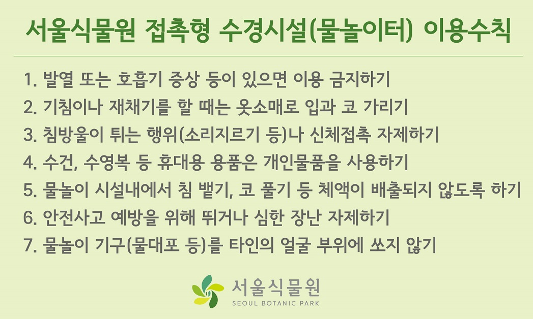 서울식물원 접촉형 수경시설(물놀이터) 이용수칙
1. 발열 또는 호흡기 증상 등이 있으면 이용 금지하기
2. 기침이나 재채기를 할 때는 옷소매로 입과 코 가리기
3. 침방울이 튀는 행위(소리지르기 등)나 신체접촉 자제하기
4.  수건, 수영복 등 휴대용 용품은 개인물품을 사용하기
5.물놀이 시설내에서 침 뱉기, 코 풀기 등 체액이 배출되지 않도록 하기
6. 안전사고 예방을 위해 뛰거나 심한 장난 자제하기
7. 물놀이 기구(물대포 등)를 타인의 얼굴 부위에 쏘지 않기
서울식물원