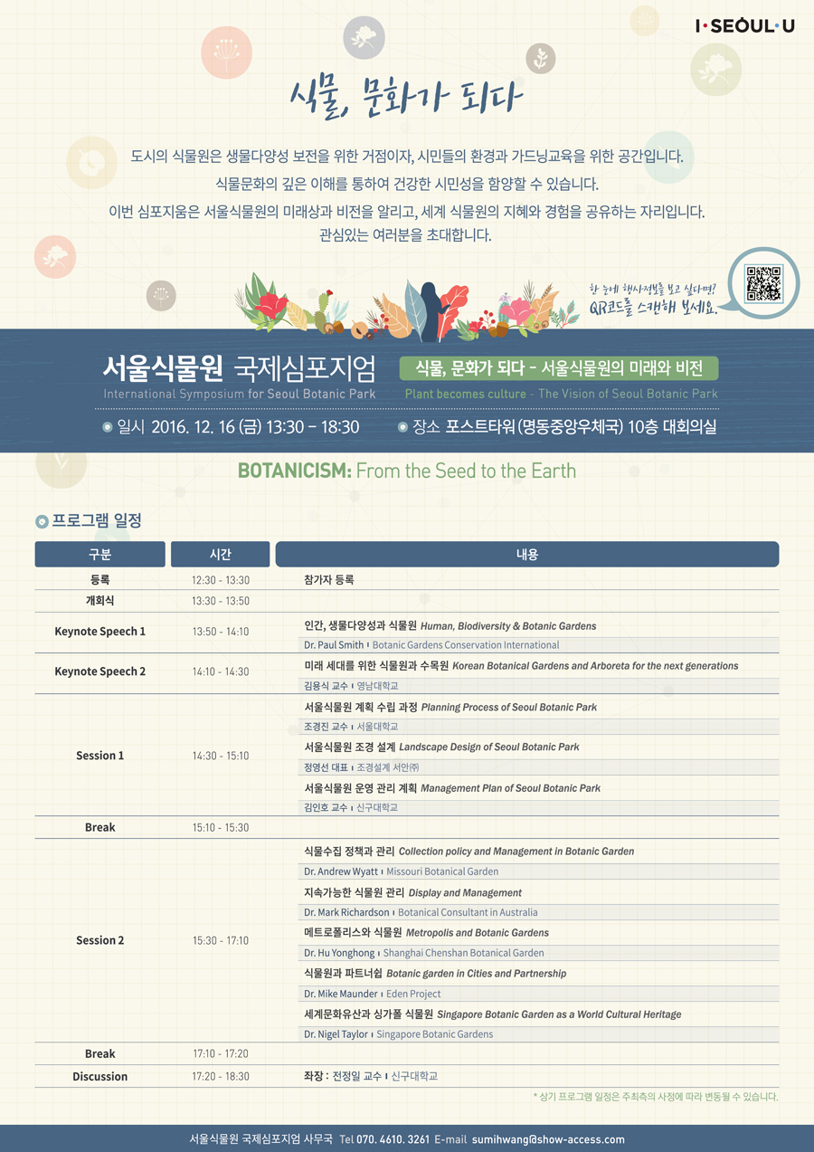 I SEOUL U 식물, 문화가 되다, 도시의 식물원은 생물다양성 보전을 위한 거점이자, 시민들의 환경과 가드닝교육을 위한 공간입니다. 식물문화의 깊은 이해를 통하여 건강한 시민성을 함양할 수 있습니다. 이번 심포지움은 서울식물원의 미래상과 비전을 알리고, 세계 식물원의 지혜와 경험을 공유하는 자리입니다. 관심있는 여러분을 초대합니다. 한 눈에 행사정보를 보고 싶다면? QR코드를 스캔해 보세요. 서울식물원 국제심포지엄 식물, 문화가 되다 서울식물원의 미래와 비전 International Symposium for Seoul Botanic Park Plant becomes culture The Vision of Seoul Botanic Park, 일시 2016.12.16. 금 13:30-18:30, 장소 포스트타워(명동중앙우체국) 10층 대회의실, 
BOTANICISM FROM the Seed to the Earth
프로그램 일정
구분 시간 내용
등록 12:30-13:30 참가자 등록
개회식 13:30-13:50
Keynote Speech 1, 13:50~14:10, 인간, 생물다양성과 식물원 Human, Biodiversity & Botanic Gardens, Dr.Paul Smith Botanic Gardens Conservation International
KEYNOTE SPEECH 2, 14:10-14:30, 미래 세대를 위한 식물원과 수목원 Korea Botanical Gardens and Arboreta for the next generations, 김용식 교수, 영남대학교
SESSION 1, 14:30-15:10, 서울식물원 계획 수립 과정 Planning Process of Seoul Botanic Park, 조경진 교수, 서울대학교, 서울식물원 조경 설계 Landscape Design of Seoul Botanic Park, 정영선 대표, 조경설계 서안 주식회사, 서울식물원 운영 관리 계획 Management Plan of Seoul Botanic Park, 김인호 교수, 신구대학교
Break, 15:10-15:30
Session 2, 15:30-17:10, 식물수집 정책과 관리 Collection policy and Management in Botanic Garden, Dr.Andrew Wyatt, Missouri Botanical Garden, 지속가능한 식물원 관리 Display and Management, Dr. Mark Richardson, Botanical Consultant in Australia, 메트로폴리스와 식물원 Metropolis and Botanic Gardens, Dr. HuYonghong, Shanghai Chenshan Botanical Garden, 식물원과 파트너쉽 Botanic garden in Cities and Partnership, Dr. Mike Maunder, Eden Project, 세계문화유산과 싱가폴 식물원 Singapore Botanic Garden as a World Cultural Heritage, Dr. Nigel Taylor, Singapore Botanic Gardens
Break, 17:10-17:20
Discussion 17:20-18:30, 좌장: 전정일 교수, 신구대학교
상기 프로그램 일정은 주최측의 사정에 따라 변동될 수 있습니다.
서울식물원 국제심포지엄 사무국 Tel 070.4610.3261 E-mail sumihwang@show-access.com