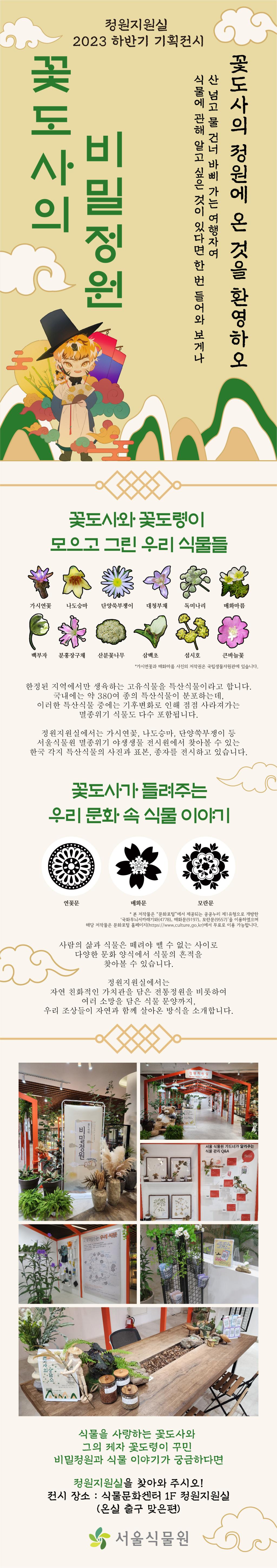 정원지원실 2023 하반기 기획전시 꽃도사의 비밀정원
꽃도사의 정원에 온 것을 환영하오. 산 넘고 물 건너 바삐 가는 여행자여 식물에 관해 알고 싶은 것이 있다면 한 번 들어와 보게나.
꽃도사와 꽃도령이 모으고 그린 우리 식물들
가시연꽃, 나도승마, 단양쑥부쟁이, 대청부채, 독미나리, 매화마름, 백부자, 분홍장구채, 산분꽃나무, 삼백초, 섬시호, 큰바늘꽃. 가시연꽃과 매화마름 사진의 저작권은 국립생물자원관에 있습니다.
한정된 지역에서만 생육하는 고유식물을 특산식물이라고 합니다. 국내에는 약 380여 종의 특산식물이 분포하는데, 이러한 특산식물 중에는 기후변화로 인해 점점 사라져가는 멸종위기 식물도 다수 포함됩니다. 정원지원실에서는 가시연꽃, 나도승마, 단양쑥부쟁이 등 서울식물원 멸종위기 야생생물 전시원에서 찾아볼 수 있는 한국 각지 특산식물의 사진과 표본, 종자를 전시하고 있습니다.
꽃도사가 들려주는 우리 문화 속 식물 이야기
연꽃문, 매화문, 모란문. 본 저작물은 문화포털에서 제공되는 공공누리 제1유형으로 개방한 국화무늬서까래기와 매화문, 모란문을 이용하였으며 해당 저작물은 문화포털 홈페이지에서 무료로 이용 가능합니다. 사람의 삶과 식물은 떼려야 뗄 수 없는 사이로 다양한 문화 양식에서 식물의 흔적을 찾아볼 수 있습니다. 정원지원실에서는 자연 친화적인 가치관을 담은 전통정원을 비롯하여 여러 소망을 담은 식물 문양까지, 우리 조상들이 자연과 함께 살아온 방식을 소개합니다.
식물을 사랑하는 꽃도사와 그의 제자 꽃도령이 꾸민 비밀정원과 식물 이야기가 궁금하다면 정원지원실을 찾아와 주시오! 전시장소 식물문화센터 1층 정원지원실 온실 출구 맞은편. 서울식물원 