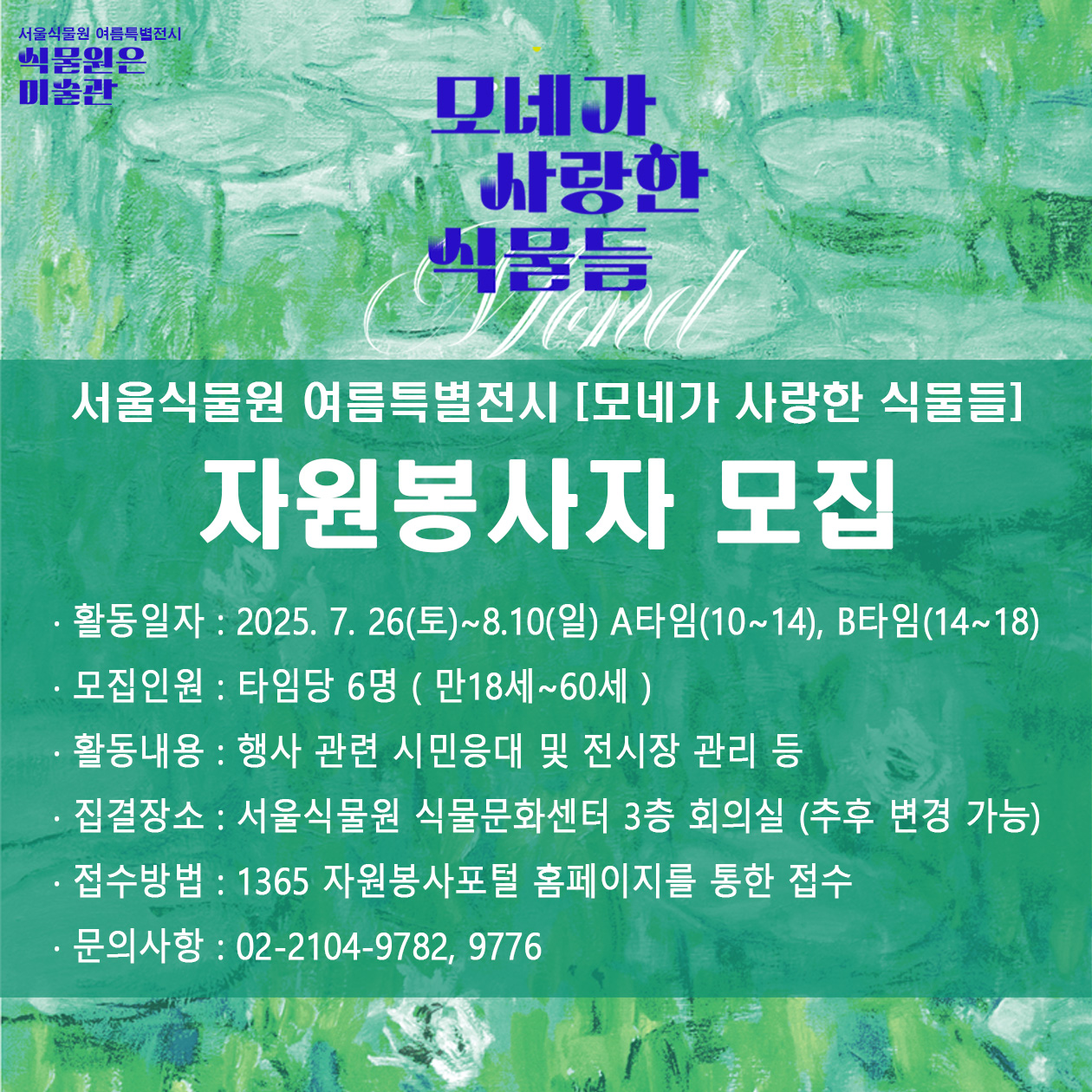 서울식물원 여름특별전시 식물원은 미술관 모네가 사랑한 식물들
서울식물원 여름특별전시 모네가 사랑한 식물들 자원봉사자 모집
활동일자 2025년7월26일토요일부터 8월10일 일요일까지, A타임 10시에서 14시까지, B타임 14시에서 18시까지, 모집인원 타임당 6명 만 18세부터 60세까지, 활동내용 행사 관련 시민응대 및 전시장 관리 등, 집결장소 서울식물원 식물문화센터 3층 회의실 추후 변경 가능, 접수방법 1365 자원봉사포털 홈페이지를 통한 접수, 문의사항 02 2104 9782, 9776