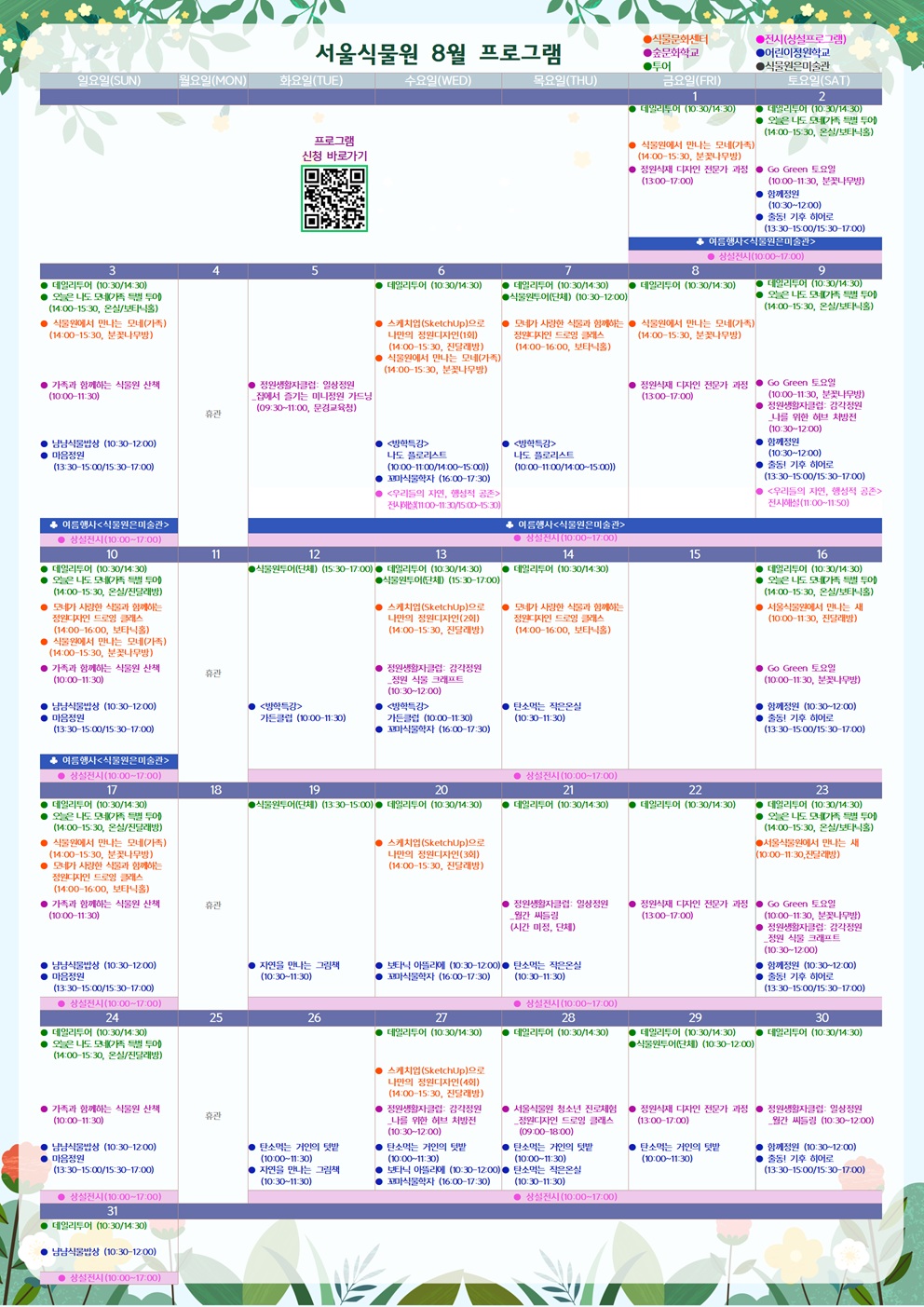 서울식물원 8월 프로그램
8월1일 금요일
투어 : 데일리투어 (10:30/14:30)
식물문화센터 : 식물원에서 만나는 모네(가족) (14:00-15:30, 분꽃나무방)
숲문화학교 : 정원식재 디자인 전문가 과정 (13:00-17:00)
♣ 여름행사<식물원은미술관>
전시 : 상설전시 (10:00-17:00)

8월2일 토요일
투어 : 데일리투어 (10:30/14:30)
투어 : 오늘은 나도 모네(가족 특별 투어) (14:00-15:30, 온실/보타닉홀)
숲문화학교 : Go Green 토요일 (10:00-11:30, 분꽃나무방)
어린이정원학교 : 함께정원 (10:30-12:00)
어린이정원학교 : 출동! 기후 히어로 (13:30-15:00/15:30-17:00)
♣ 여름행사<식물원은미술관>
전시 : 상설전시 (10:00-17:00)

8월3일 일요일
투어 : 데일리투어 (10:30/14:30)
투어 : 오늘은 나도 모네(가족 특별 투어) (14:00-15:30, 온실/보타닉홀)
식물문화센터 : 식물원에서 만나는 모네(가족) (14:00-15:30, 분꽃나무방)
숲문화학교 : 가족과 함께하는 식물원 산책 (10:00-11:30)
어린이정원학교 : 냠냠식물밥상 (10:30-12:00)
어린이정원학교 : 마음정원 (13:30-15:00/15:30-17:00)
♣ 여름행사<식물원은미술관>
전시 : 상설전시 (10:00-17:00)

8월4일 월요일
휴관

8월5일 화요일
숲문화학교 : 정원생활자클럽: 일상정원_집에서 즐기는 미니정원 가드닝 (09:30-11:00, 문경교육청)
♣ 여름행사<식물원은미술관>
전시 : 상설전시 (10:00-17:00)

8월6일 수요일
투어 : 데일리투어 (10:30/14:30)
식물문화센터 : 스케치업(SketchUp)으로 나만의 정원디자인(1회) (14:00-15:30, 진달래방)
식물문화센터 : 식물원에서 만나는 모네(가족) (14:00-15:30, 분꽃나무방)
어린이정원학교 : <방학특강> 나도 플로리스트 (10:00-11:300/14:00-15:00)
어린이정원학교 : 꼬마식물학자 (16:00-17:30)
전시 : <우리들의 자연, 행성적 공존> 전시해설 (11:00-11:30/15:00-15:30)
♣ 여름행사<식물원은미술관>
전시 : 상설전시 (10:00-17:00)

8월7일 목요일
투어 : 데일리투어 (10:30/14:30)
투어 : 식물원투어(단체) (10:30-12:00)
식물문화센터 : 모네가 사랑한 식물과 함께하는 정원디자인 드로잉 클래스 (14:00-16:00, 보타닉홀)
어린이정원학교 : <방학특강> 나도 플로리스트 (10:00-11:00/14:00-15:00)
♣ 여름행사<식물원은미술관>
전시 : 상설전시 (10:00-17:00)

8월8일 금요일
투어 : 데일리투어 (10:30/14:30)
식물문화센터 : 식물원에서 만나는 모네(가족) (14:00-15:30, 분꽃나무방)
숲문화학교 : 정원식재 디자인 전문가 과정 (13:00-17:00)
♣ 여름행사<식물원은미술관>
전시 : 상설전시 (10:00-17:00)

8월9일 토요일
투어 : 데일리투어 (10:30/14:30)
투어 : 오늘은 나도 모네(가족 특별 투어) (14:00-15:30, 온실/보타닉홀)
숲문화학교 : Go Green 토요일 (10:00-11:30, 분꽃나무방)
숲문화학교 : 정원생활자클럽: 감각정원_나를 위한 허브 처방전 (10:30-12:00)
어린이정원학교 : 함께정원 (10:30-12:00)
어린이정원학교 : 출동! 기후 히어로 (13:30-15:00/15:30-17:00)
전시 : <우리들의 자연, 행성적 공존> 전시해설 (11:00-11:50)
♣ 여름행사<식물원은미술관>
전시 : 상설전시 (10:00-17:00)

8월10일 일요일
투어 : 데일리투어 (10:30/14:30)
투어 : 오늘은 나도 모네(가족 특별 투어) (14:00-15:30, 온실/진달래방)
식물문화센터 : 모네가 사랑한 식물과 함께하는 정원디자인 드로잉 클래스 (14:00-16:00, 보타닉홀)
식물문화센터 : 식물원에서 만나는 모네(가족) (14:00-15:30, 분꽃나무방)
숲문화학교 : 가족과 함께하는 식물원 산책 (10:00-11:30)
어린이정원학교 : 냠냠식물밥상 (10:30-12:00)
어린이정원학교 : 마음정원 (13:30-15:00/15:30-17:00)
♣ 여름행사<식물원은미술관>
전시 : 상설전시 (10:00-17:00)

8월11일 월요일
휴관

8월12일 화요일
투어 : 식물원투어(단체) (15:30-17:00)
어린이정원학교 : <방학특강>가든클럽 (10:00-11:30)
전시 : 상설전시 (10:00-17:00)

8월13일 수요일
투어 : 데일리투어 (10:30/14:30)
투어 : 식물원투어(단체) (15:30-17:00)
식물문화센터 : 스케치업(SketchUp)으로 나만의 정원디자인(2회) (14:00-15:30, 진달래방)
숲문화학교 : 정원생활자클럽: 감각정원_정원 식물 크래프트 (10:30-12:00)
어린이정원학교 : <방학특강> 가든클럽 (10:00-11:30)
어린이정원학교 : 꼬마식물학자 (16:00-17:30)
전시 : 상설전시 (10:00-17:00)

8월14일 목요일
투어 : 데일리투어 (10:30/14:30)
식물문화센터 : 모네가 사랑한 식물과 함께하는 정원디자인 드로잉 클래스 (14:00-16:00, 보타닉홀)
어린어정원학교 : 탄소먹는 작은온실 (10:30-11:30)
전시 : 상설전시 (10:00-17:00)

8월15일 금요일
전시 : 상설전시 (10:00-17:00)

8월16일 토요일
투어 : 데일리투어 (10:30/14:30)
투어 : 오늘은 나도 모네 (가족 특별 투어) (14:00-15:30, 온실/보타닉홀)
식물문화센터 : 서울식물원에서 만나는 새 (10:00-11:30, 진달래방)
숲문화학교 : Go Green 토요일 (10:00-11:30, 분꽃나무방)
어린이정원학교 : 함께정원 (10:30-12:00)
어린이정원학교 : 출동! 기후 히어로 (13:30-15:00/15:30-17:00)
전시 : 상설전시 (10:00-17:00)

8월17일 일요일
투어 : 데일리투어 (10:30-14:30)
투어 : 오늘은 나도 모네 (가족 특별 투어) (14:00-15:30, 온실/진달래방)
식물문화센터 : 식물원에서 만나는 모네 (가족) (14:00-15:30, 분꽃나무방)
식물문화센터 : 모네가 사랑한 식물과 함께하는 정원디자인 드로잉 클래스 (14:00-16:00, 보타닉홀)
숲문화학교 : 가족과 함께하는 식물원 산책 (10:00-11:30)
어린이정원학교 : 냠냠식물밥상 (10:30-12:00)
어린이정원학교 : 마음정원 (13:30-15:00/15:30-17:00)
전시 : 상설전시 (10:00-17:00)

8월18일 월요일
휴관

8월19일 화요일
투어 : 식물원투어(단체) (13:30-15:00)
어린이정원학교 : 자연을 만나는 그림책 (10:30-11:30)
전시 : 상설전시 (10:00-17:00)

8월20일 수요일
투어 : 데일리투어 (10:30/14:30)
식물문화센터 : 스케치업(SketchUp)으로 나만의 정원디자인(3회) (14:00-15:30, 진달래방)
어린이정원학교 : 보타닉 아뜰리에 (10:30-12:00)
어린이정원학교 : 꼬마식물학자 (16:00-17:30)
전시 : 상설전시 (10:00-17:00)

8월21 목요일
투어 : 데일리투어 (10:30-14:30)
숲문화학교 : 정원생활자클럽: 일상정원_월간 씨들링 (시간 미정, 단체)
어린이정원학교 : 탄소먹는 작은온실 (10:30-11:30)
전시 : 상설전시 (10:00-17:00)

8월22일 금요일
투어 : 데일리투어 (10:30-14:30)
숲문화학교 : 정원식재 디자인 전문가 과정 (13:00-17:00)
전시 : 상설전시 (10:00-17:00)

8월23 토요일
투어 : 데일리투어 (10:30-14:30)
투어 : 오늘은 나도 모네 (가족 특별 투어) (14:00-15:30, 온실/보타닉홀)
식물문화센터 : 서울식물원에서 만나는 새 (10:00-11:30, 진달래방)
숲문화학교 : Go Green 토요일 (10:00-11:30, 분꽃나무방)
숲문화학교 : 정원생활자클럽: 감각정원_정원 식물 크래프트 (10:30-12:00)
어린이정원학교 : 함께정원 (10:30-12:00)
어린이정원학교 : 충돌! 기후 히어로 (13:30-15:00/15:30-17:00)
전시 : 상설전시 (10:00-17:00)

8월24일 일요일
투어 : 데일리투어 (10:30-14:30)
투어 : 오늘은 나도 모네 (가족 특별 투어) (14:00-15:30, 온실/보타닉홀)
숲문화학교 : 가족과 함께하는 식물원 산책 (10:00-11:30)
어린이정원학교 : 냠냠식물밥상 (10:30-12:00)
어린이정원학교 : 마음정원 (13:30-15:00/15:30-17:00)
전시 : 상설전시 (10:00-17:00)

8월25일 월요일
휴관

8월26일 화요일
어린이정원학교 : 탄소먹는 거인의 텃밭 (10:00-11:30)
어린이정원학교 : 자연을 만나는 그림책 (10:30-11:30)
전시 : 상설전시 (10:00-17:00)

8월27일 수요일
투어 : 데일리투어 (10:30/14:30)
식물문화센터 : 스케치업(SketchUp)으로 나만의 정원디자인(4회) (14:00-15:30, 진달래방)
숲문화학교 : 정원생활자클럽: 감각정원_나를 위한 허브 처방전 (10:30-12:00)
어린이정원학교 : 탄소먹는 거인의 텃밭 (10:00-11:30)
어린이정원학교 : 보타닉 아뜰리에 (10:30-12:00)
어린이정원학교 : 꼬마식물학자 (16:00-17:30)
전시 : 상설전시 (10:00-17:00)

8월28일 목요일
투어 : 데일리투어 (10:30/14:30)
숲문화학교 : 서울식물원 청소년 진로체험_정원디자인 드로잉 클래스 (09:00-18:00)
어린어정원학교 : 탄소먹는 거인의 텃밭 (10:00-11:30)
어린이정원학교 : 탄소먹는 작은온실 (10:30-11:30)
전시 : 상설전시 (10:00-17:00)

8월29일 금요일
투어 : 데일리투어 (10:30/14:30)
투어 : 식물원투어(단체) (10:30-12:00)
숲문화학교 : 정원식재 디자인 전문가 과정 (13:00-17:00)
어린이정원학교 : 탄소먹는 거인의 텃밭 (10:00-11:30)
전시 : 상설전시 (10:00-17:00)

8월30일 토요일
투어 : 데일리투어 (10:30/14:30)
숲문화학교 : 정원생활자클럽: 일상정원_월간 씨들링 (10:30-12:00)
어린이정원학교 : 함께정원 (10:30-12:00)
어린이정원학교 : 출동! 기후 히어로 (13:30-15:00/15:30-17:00)
전시 : 상설전시 (10:00-17:00)

8월31일 일요일
투어 : 데일리투어 (10:30/14:30)
어린이정원학교 : 냠냠식물밥상 (10:30-12:00)
전시 : 상설전시 (10:00-17:00)