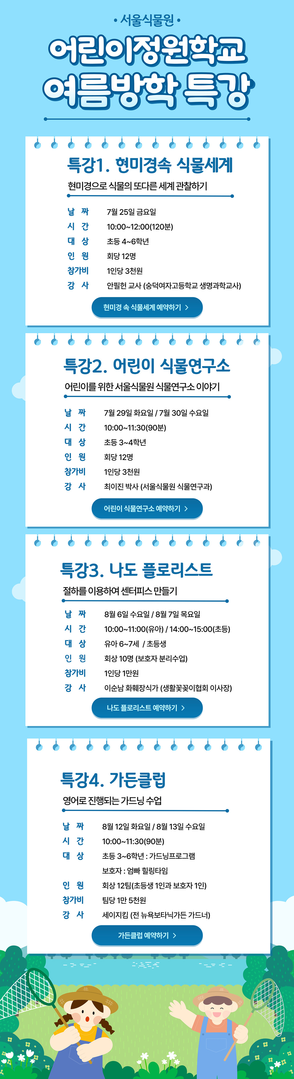 서울식물원 어린이정원학교 여름방학 특강
특강1 현미경속 식물세계 현미경으로 식물의 또다른 세계 관찰하기
날짜 7월25일 금요일, 시간 10시부터 12시까지 120분동안, 대상 초등 4에서 6학년, 인원 회당 12명, 참가비 1인당 3천원, 강사 안필헌 교사 숭덕여자고등학교 생명과학교사
특강2 어린이 식물연구소 어린이를 위한 서울식물원 식물연구소 이야기
날짜 7월29일 화요일, 7월30일 수요일, 시간 10시부터 11시30분까지 90분동안, 대상 초등 3에서 4학년, 인원 회당 12명, 참가비 1인당 3천원, 강사 최이진 박사 서울식물원 식물연구과
특강3 나도 플로리스트 절하를 이용하여 센터피스 만들기
날짜 8월6일 수요일, 8월7일 목요일, 시간 10시부터 11시까지 유아, 14시부터 15시까지 초등, 대상 유아 6에서 7세, 초등생, 인원 회당 10명 보호자 분리수업, 참가비 1인당 1만원, 강사 이순남 화훼장식가 생활꽃꽂이협회 이사장
특강4 가든클럽 영어로 진행되는 가드닝 수업
날짜 8월12일 화요일, 8월13일 수요일, 시간 10시부터 11시30분까지 90분동안, 대상 초등3에서 6학년 가드닝프로그램, 보호자 엄빠힐링타임, 인원 회당 12팀 초등생 1인과 보호자 1인, 참가비 팀당 1만 5천원, 강사 세이지킴 전 뉴욕보타닉가든 가드너