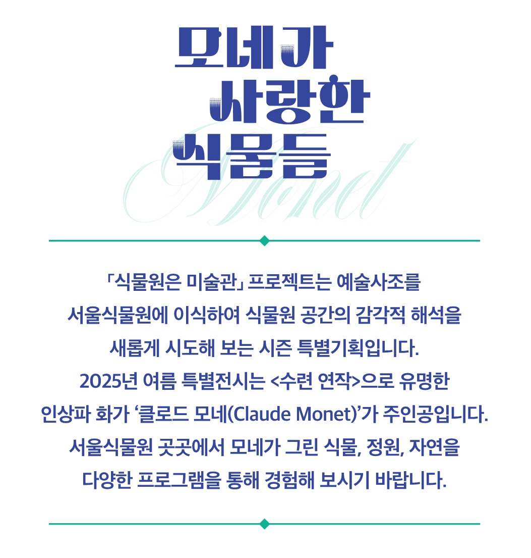 모네가 사랑한 식물들
식물원은 미술관 프로젝트는 예술사조를 서울식물원에 이식하여 식물원 공간의 감각적 해석을 새롭게 시도해 보는 시즌 특별기획입니다. 2025년 여름 특별전시는 수련연작으로 유명한 인상파 화가 클로드 모네가 주인공입니다. 서울식물원 곳곳에서 모네가 그린 식물, 정원, 자연을 다양한 프로그램을 통해 경험해 보시기 바랍니다.