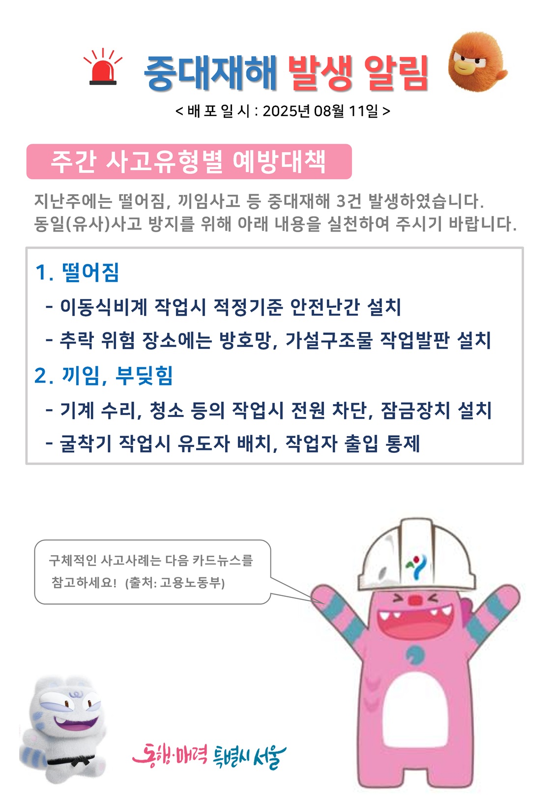 중대재해 발생 알림 배포일시 2025년 8월 11일
주간 사고유형별 예방대책 지난주에는 떨어짐, 끼임사고 등 중대재해 3건 발생하였습니다. 동일 유사사고 방지를 위해 아래 내용을 실천하여 주시기 바랍니다.
1.	떨어짐 
이동식비계 작업시 적정기준 안전난간 설치
추락 위험 장소에는 방호망, 가설구조물 작업발판 설치
2.	끼임, 부딪힘
 기계 수리, 청소 등의 작업시 전원 차단, 잠금장치 설치
굴착기 작업시 유도자 배치, 작업자 출입 통제
구체적인 사고사례는 다음 카드뉴스를 참고하세요! 출처 고용노동부
동행매력특별시서울